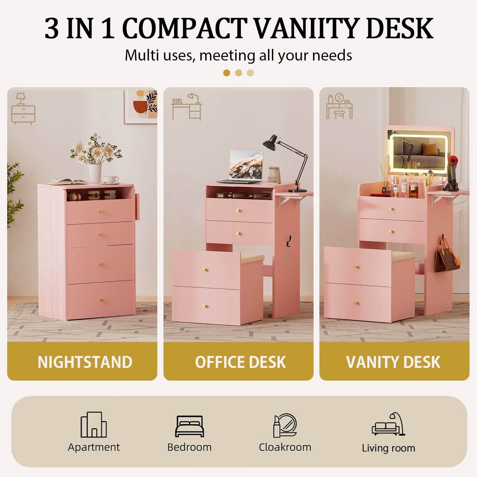 3 IN 1 COMPACT VANITY DESK  
Multi uses, meeting all your needs  

NIGHTSTAND  
OFFICE DESK  
VANITY DESK  

Apartment  
Bedroom  
Cloakroom  
Living room