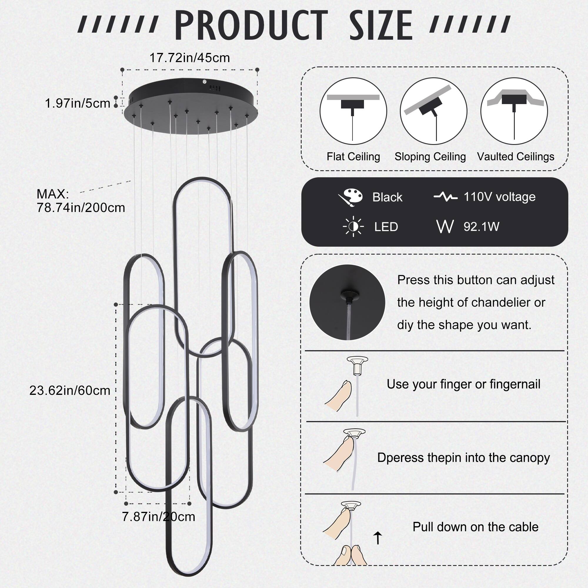 **PRODUCT SIZE**

- **Flat Ceiling**
- **Sloping Ceiling**
- **Vaulted Ceilings**

**Dimensions:**
- **Diameter:** 17.72in / 45cm
- **Height:** 1.97in / 5cm
- **Max Height:** 78.74in / 200cm
- **Length:** 23.62in / 60cm
- **Width:** 7.87in / 20cm

**Features:**
- **Color:** Black
- **Voltage:** 110V
- **Power:** 92.1W
- **LED**

**Instructions:**
- **Adjust Height or Shape:**
  - Press the button to adjust the height of the chandelier or customize the shape.
  - Use your finger or fingernail to depress the pin into the canopy.
  - Pull down on the cable.