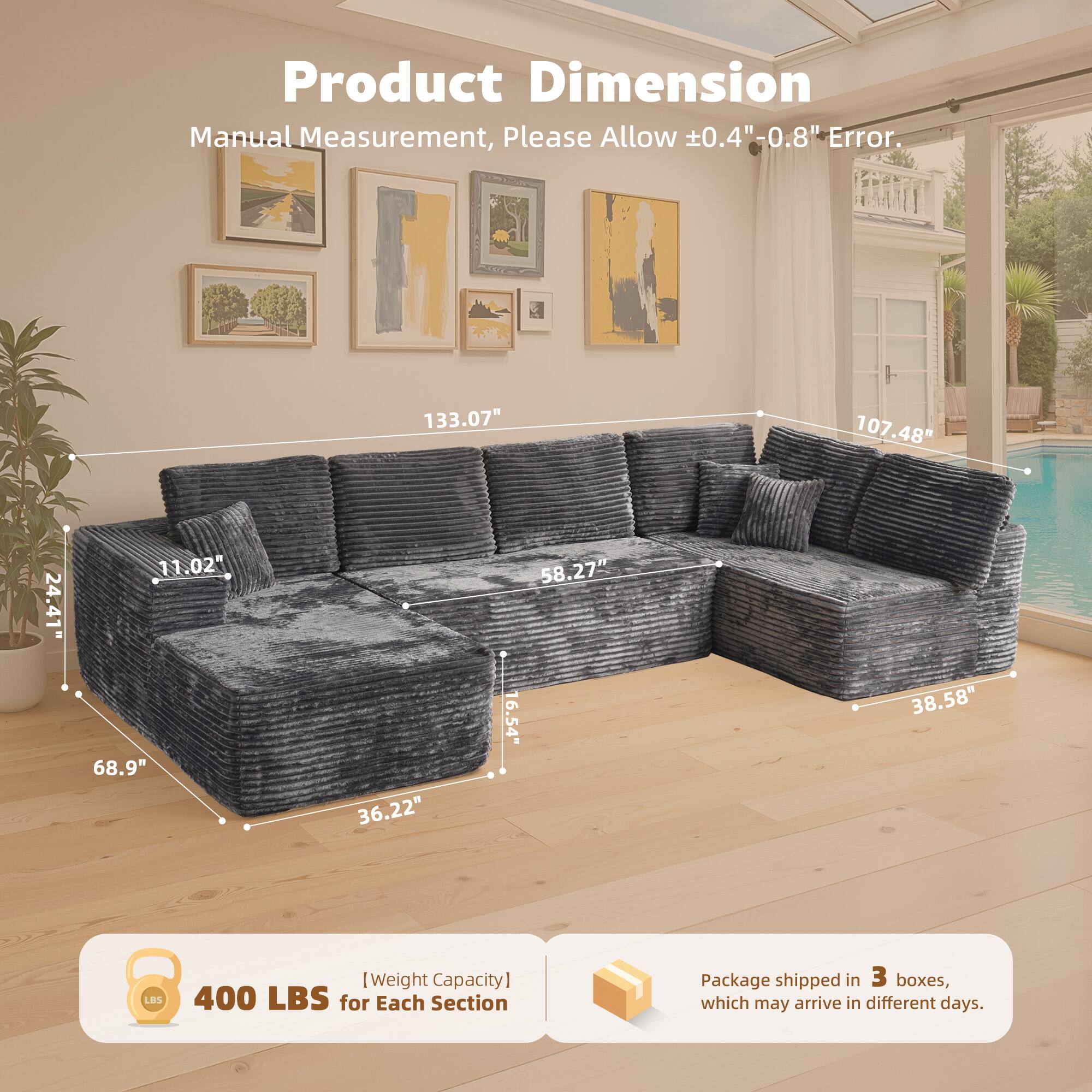Product Dimension  
Manual Measurement, Please Allow ±0.4" - 0.8" Error.  

133.07"  
107.48"  
24.41"  
11.02"  
68.9"  
36.22"  
58.27"  
16.54"  
38.58"  

[Weight Capacity] 400 LBS for Each Section  

Package shipped in 3 boxes, which may arrive in different days.