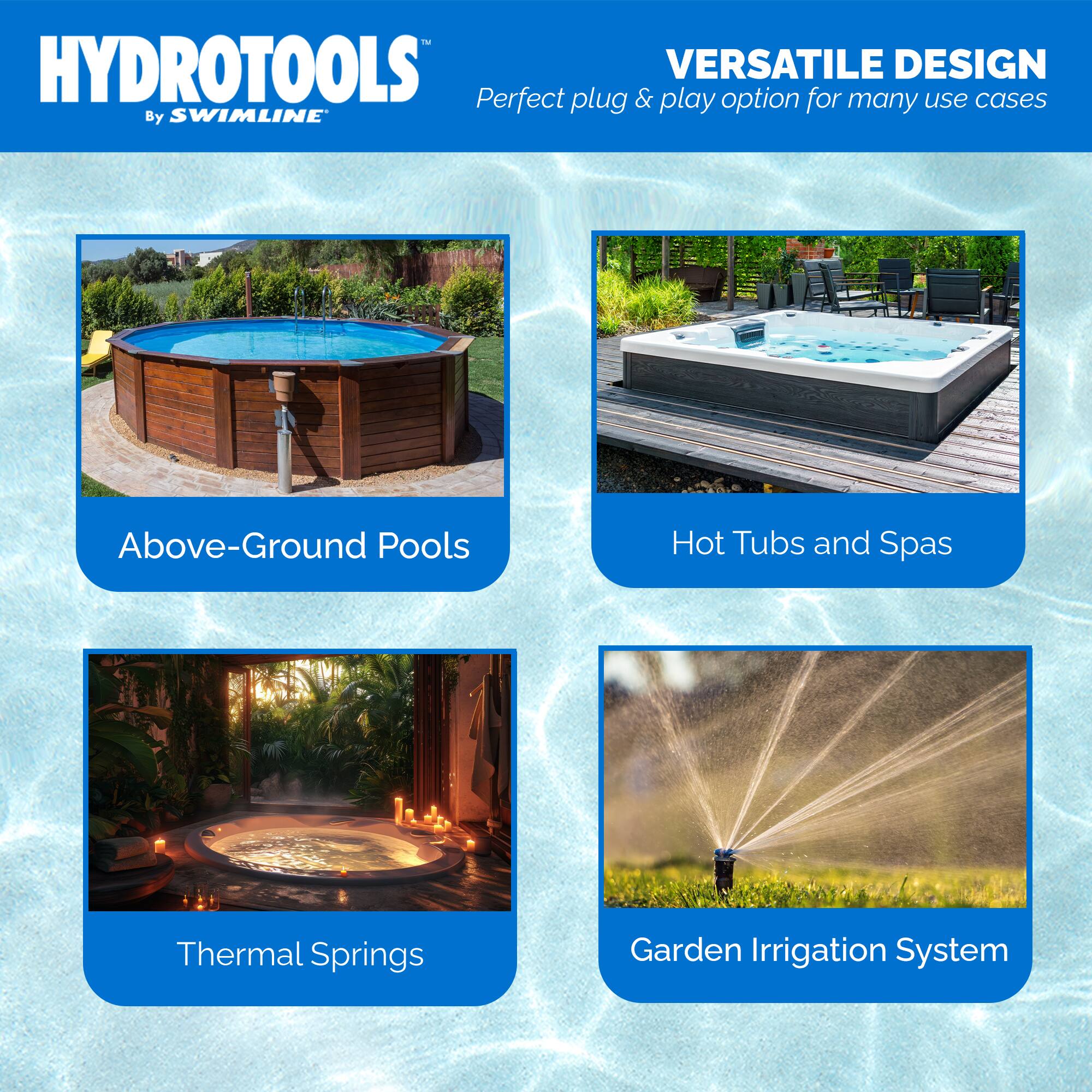HYDROTOOLS  
By SWIMLINE™

VERSATILE DESIGN  
Perfect plug & play option for many use cases

- Above-Ground Pools
- Hot Tubs and Spas
- Thermal Springs
- Garden Irrigation System