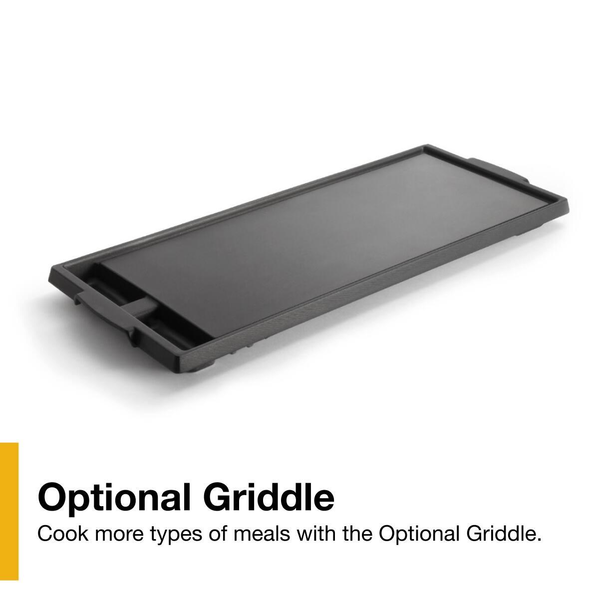Optional Griddle  
Cook more types of meals with the Optional Griddle.