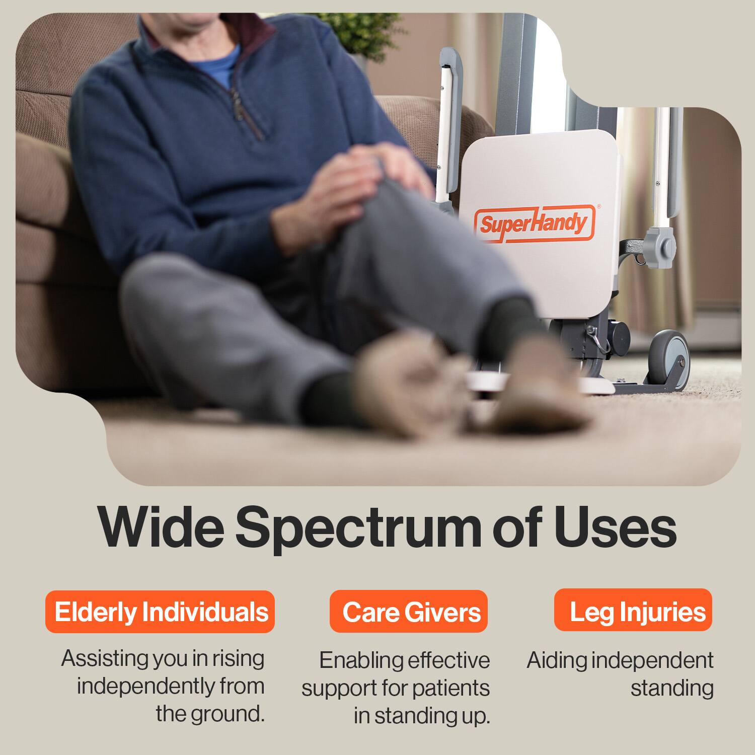 Super Handy

Wide Spectrum of Uses

- Elderly Individuals: Assisting you in rising independently from the ground.
- Care Givers: Enabling effective support for patients in standing up.
- Leg Injuries: Aiding independent standing.