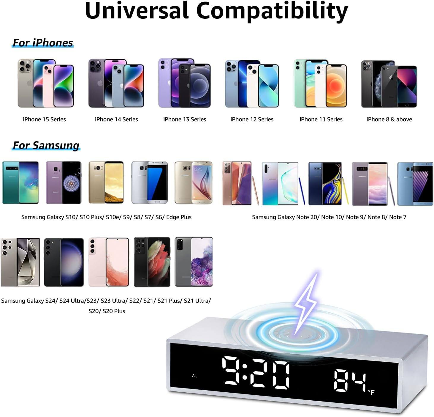 Universal Compatibility

For iPhones
- iPhone 15 Series
- iPhone 14 Series
- iPhone 13 Series
- iPhone 12 Series
- iPhone 11 Series
- iPhone 8 & above

For Samsung
- Samsung Galaxy S10/ S10 Plus/ S10e/ S9/ S8/ S7/ S6/ Edge Plus
- Samsung Galaxy Note 20/ Note 10/ Note 9/ Note 8/ Note 7
- Samsung Galaxy S24/ S24 Ultra/ S23/ S23 Ultra/ S22/ S21/ S21 Plus/ S21 Ultra/ S20/ S20 Plus

9:20 84°F
