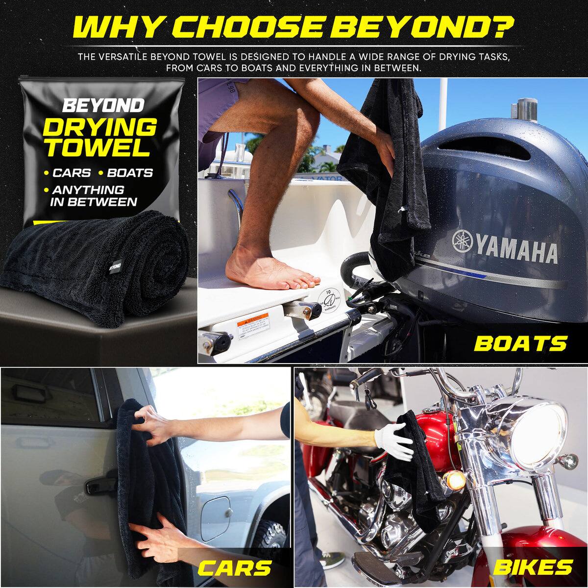 WHY CHOOSE BEYOND?

THE VERSATILE BEYOND TOWEL IS DESIGNED TO HANDLE A WIDE RANGE OF DRYING TASKS, FROM CARS TO BOATS AND EVERYTHING IN BETWEEN.

BEYOND DRYING TOWEL
- CARS
- BOATS
- ANYTHING IN BETWEEN

CARS
BOATS
BIKES