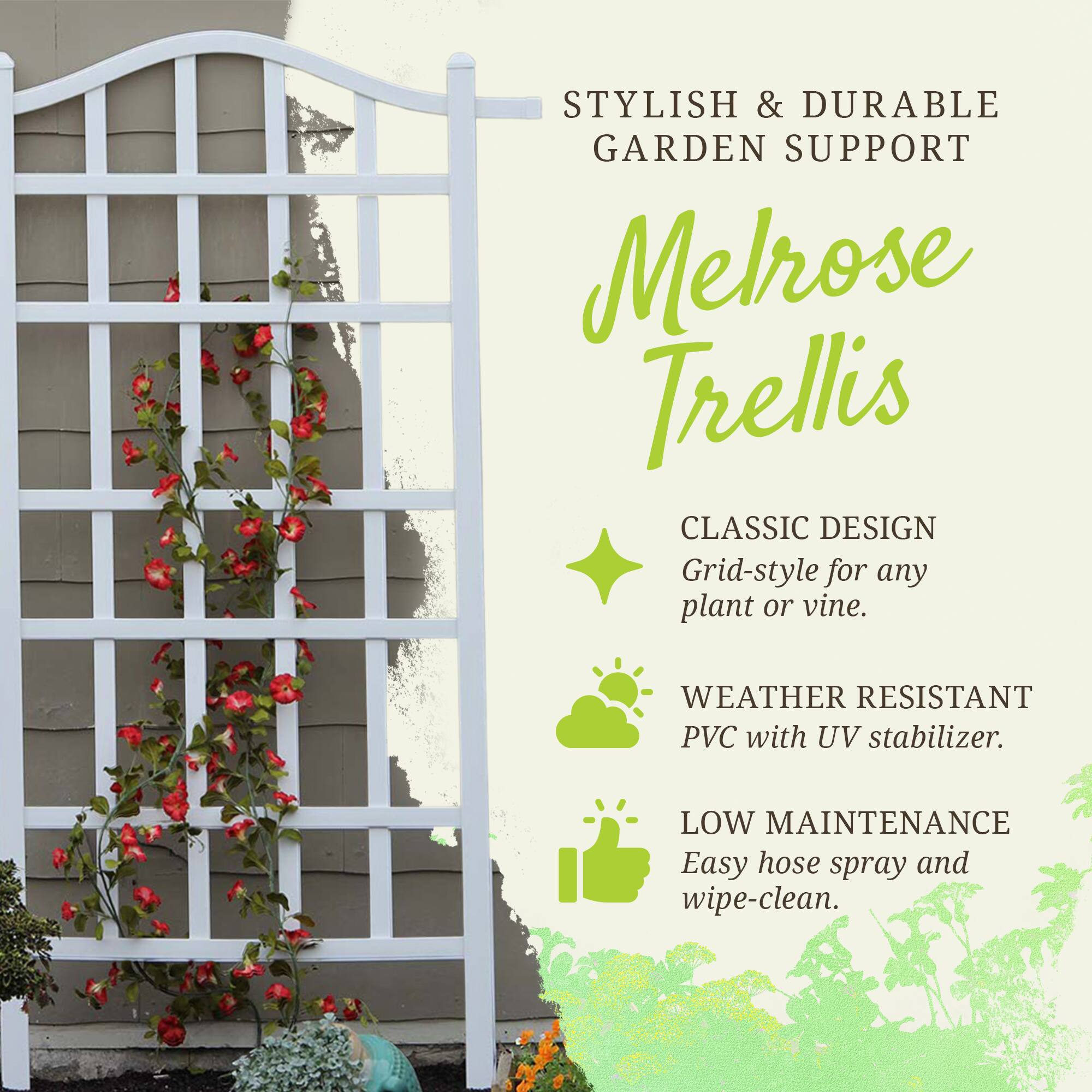 STYLISH & DURABLE GARDEN SUPPORT

Melrose Trellis

CLASSIC DESIGN
Grid-style for any plant or vine.

WEATHER RESISTANT
PVC with UV stabilizer.

LOW MAINTENANCE
Easy hose spray and wipe-clean.