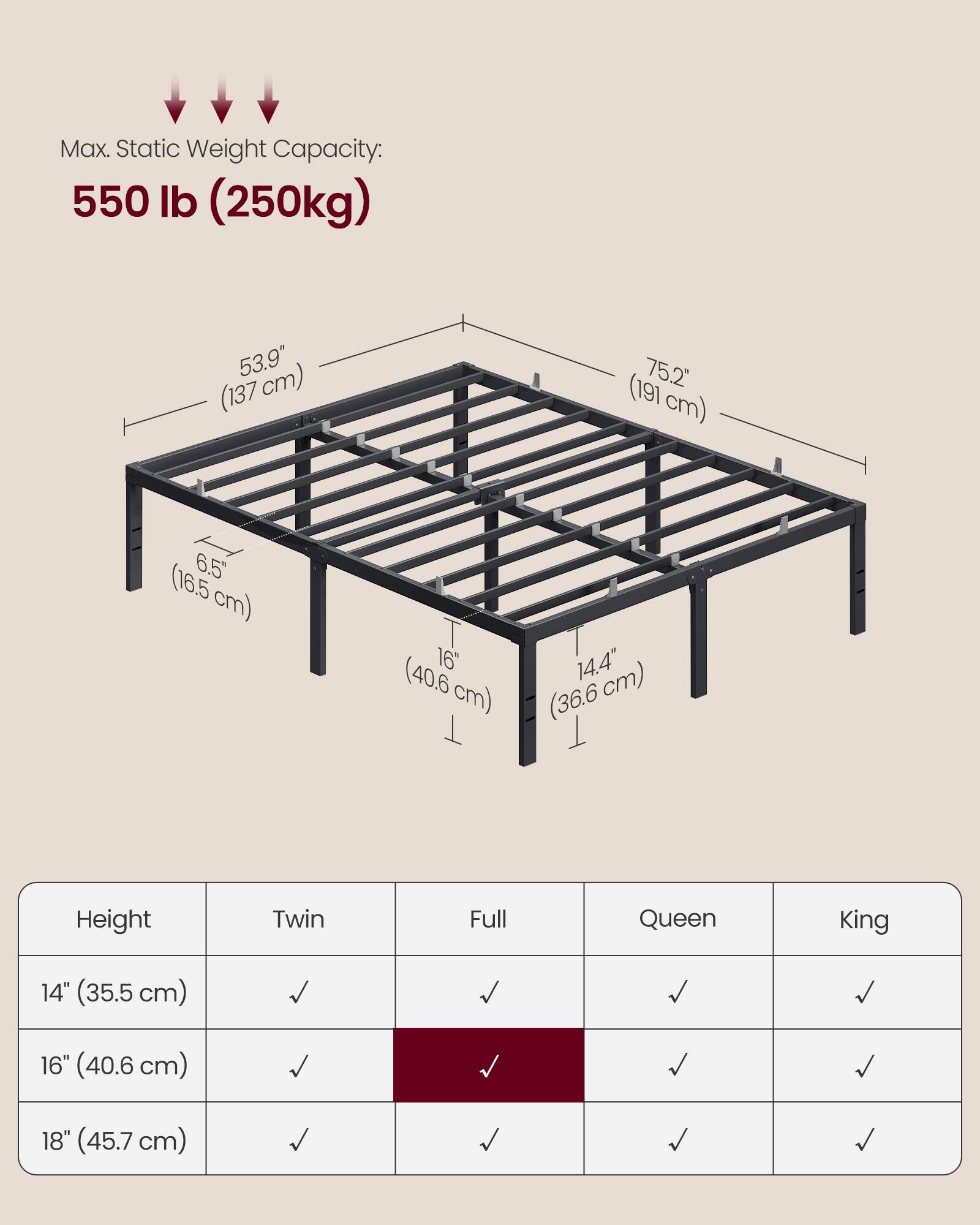Max. Static Weight Capacity: 550 lb (250kg)

53.9" (137 cm)  
75.2" (191 cm)  
6.5" (16.5 cm)  
16" (40.6 cm)  
14.4" (36.6 cm)

Height | Twin | Full | Queen | King
--- | --- | --- | --- | ---
14" (35.5 cm) | ✓ | ✓ | ✓ | ✓
16" (40.6 cm) | ✓ | ✓ | ✓ | ✓
18" (45.7 cm) | ✓ | ✓ | ✓ | ✓