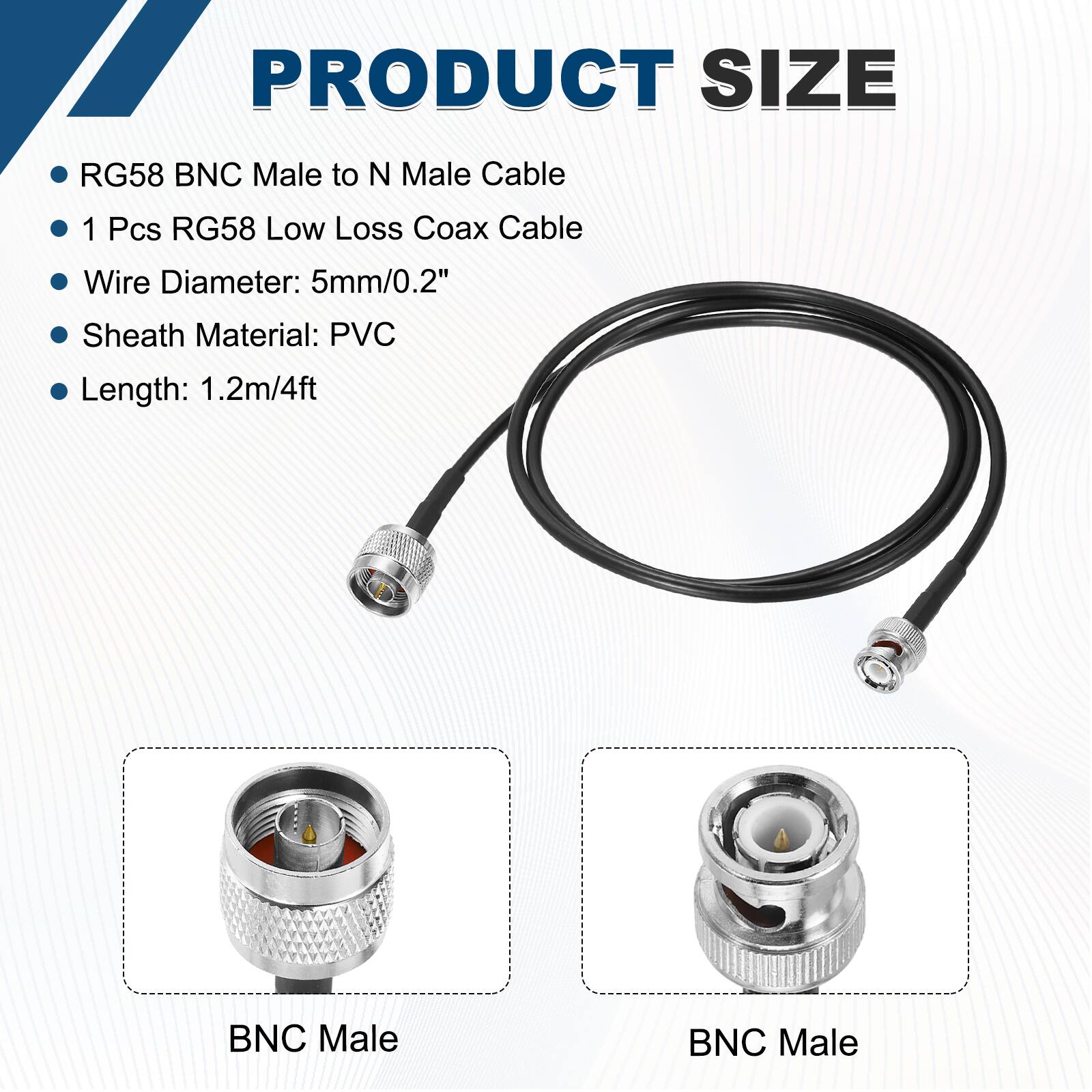 PRODUCT SIZE

- RG58 BNC Male to N Male Cable
- 1 Pcs RG58 Low Loss Coax Cable
- Wire Diameter: 5mm/0.2"
- Sheath Material: PVC
- Length: 1.2m/4ft

BNC Male  
BNC Male