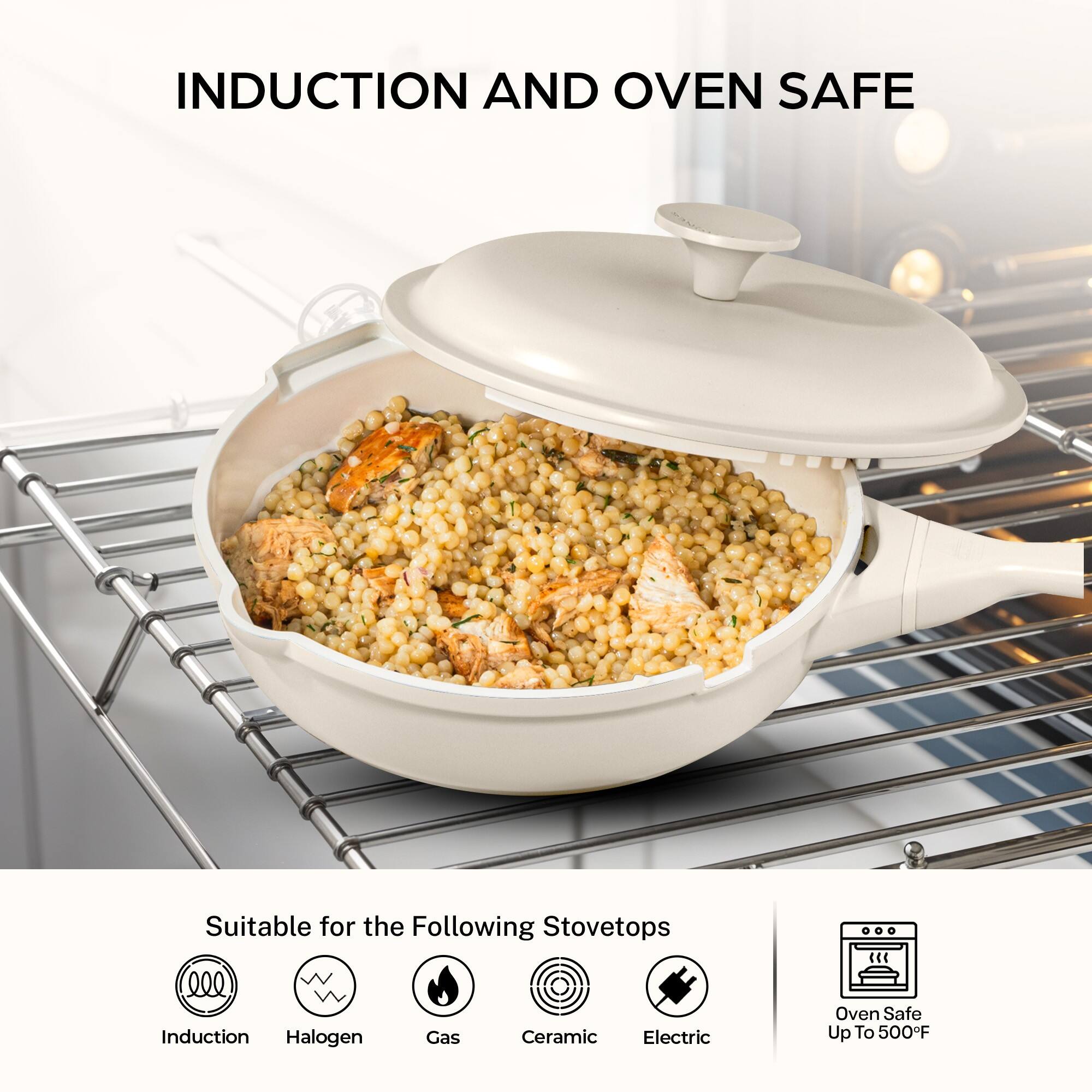INDUCTION AND OVEN SAFE

Suitable for the Following Stovetops
- Induction
- Halogen
- Gas
- Ceramic
- Electric

Oven Safe Up To 500°F