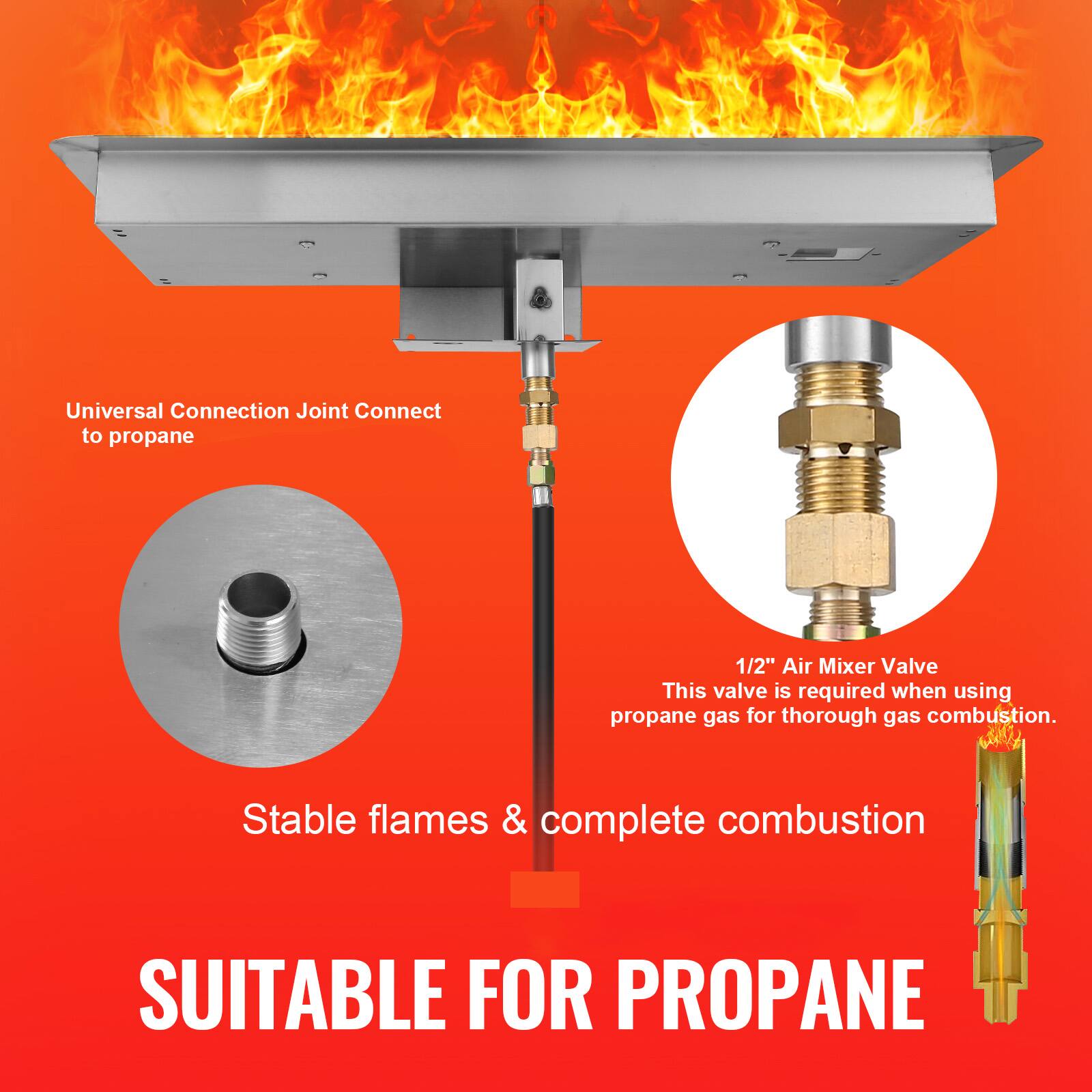 Universal Connection Joint Connect to propane

1/2" Air Mixer Valve
This valve is required when using propane gas for thorough gas combustion.

Stable flames & complete combustion

SUITABLE FOR PROPANE