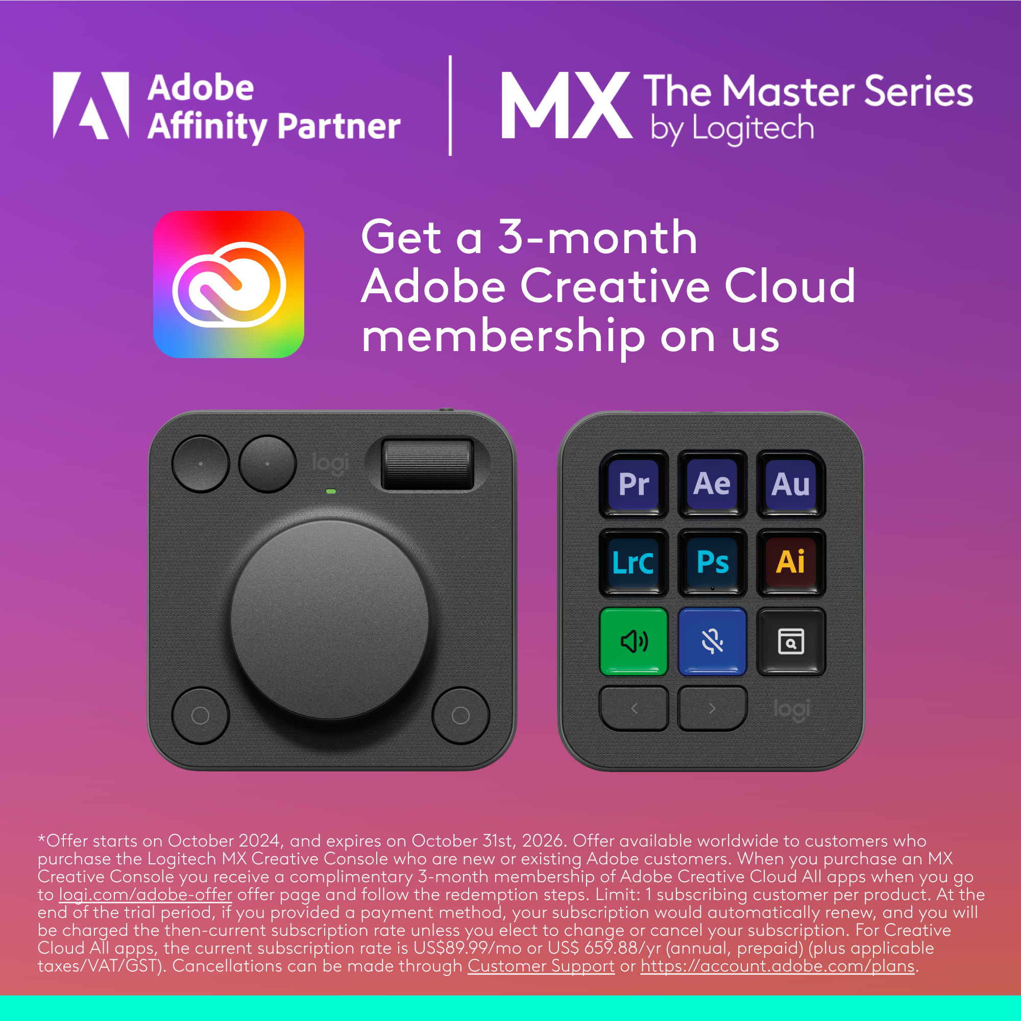 Adobe Affinity Partner MX The Master Series by Logitech: Get a 3-month Adobe Creative Cloud membership on us. Offer starts on October 2024 and expires on October 31st, 2026. Offer available worldwide to customers who purchase the Logitech MX Creative Console who are new or existing Adobe customers. When you purchase an MX Creative Console, you receive a complimentary 3-month membership of Adobe Creative Cloud All apps. Limit: 1 subscribing customer per product. At the end of the trial period, if you provided a payment method, your subscription would automatically renew, and you will be charged the then-current subscription rate unless you elect to change or cancel your subscription. For Creative Cloud All apps, the current subscription rate is US$89.99/mc or US$659.88/yr (annual, prepaid) (plus applicable taxes/VAT/GST). Cancellations.