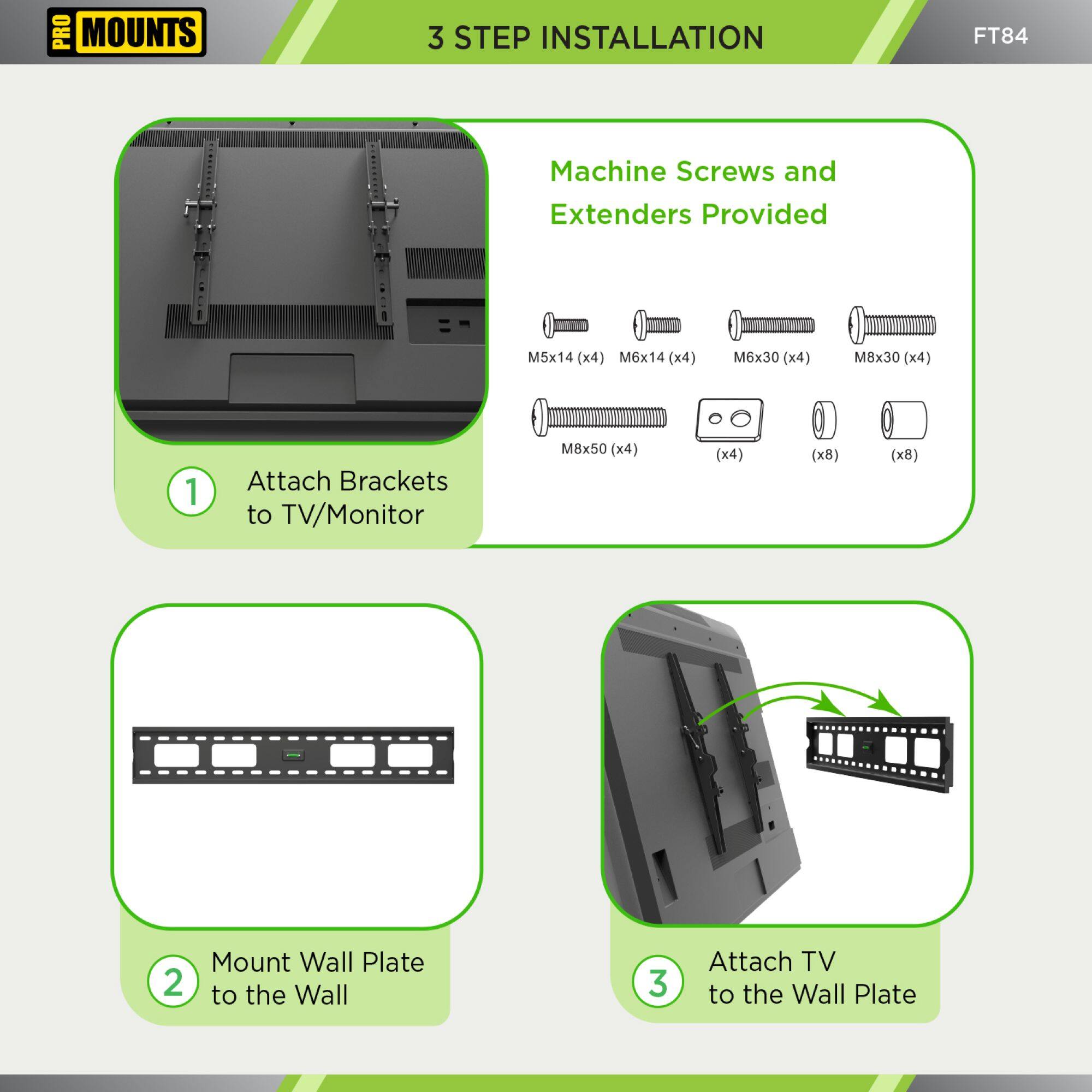 **PRO MOUNTS**

**3 STEP INSTALLATION**

**FT84**

**Machine Screws and Extenders Provided**

1. Attach Brackets to TV/Monitor

2. Mount Wall Plate to the Wall

3. Attach TV to the Wall Plate

- M5x14 (x4)
- M6x14 (x4)
- M6x30 (x4)
- M8x30 (x4)
- M8x50 (x4)
- (x4)
- (x8)
- (x8)