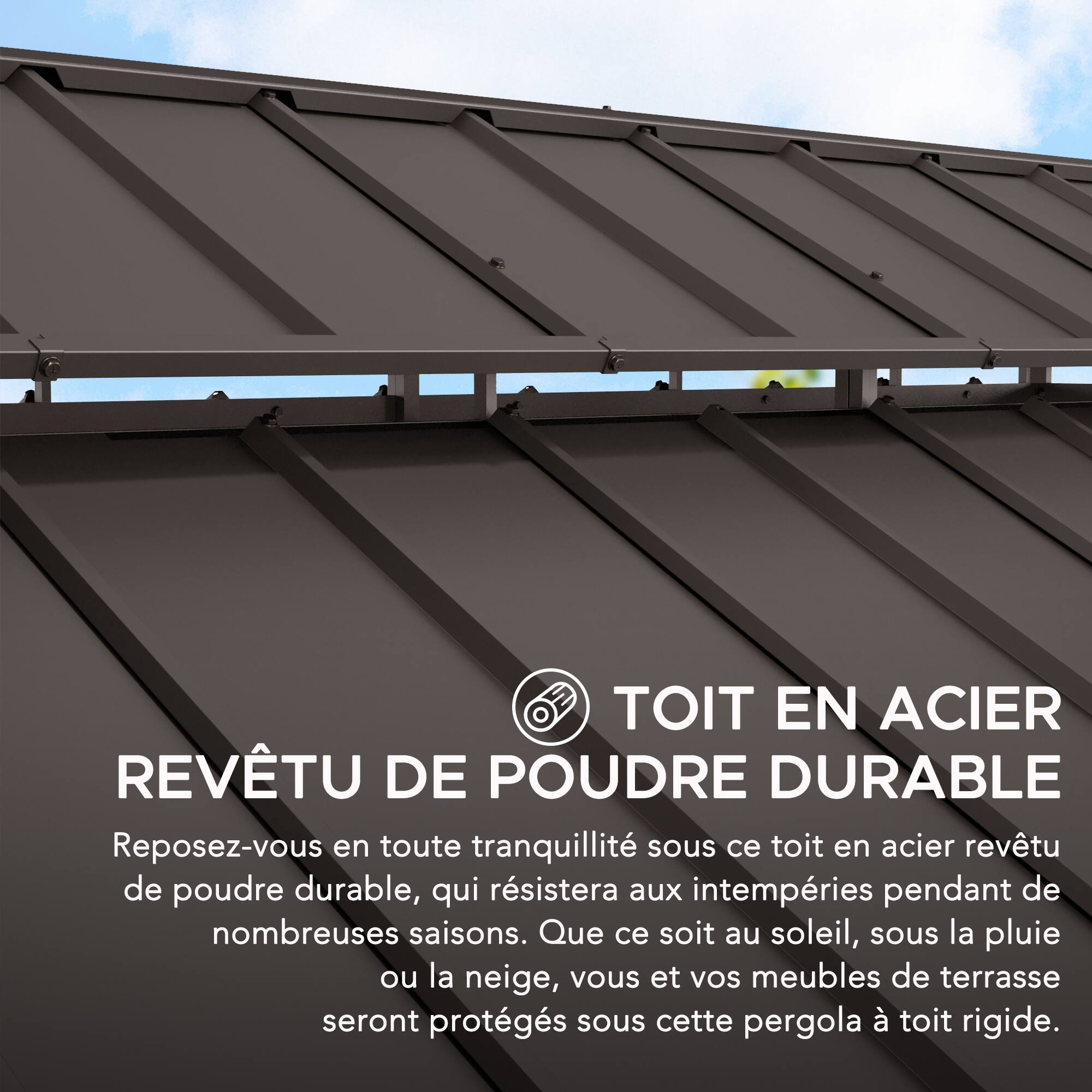 TOIT EN ACIER REVÊTU DE POUDRE DURABLE

Reposez-vous en toute tranquillité sous ce toit en acier revêtu de poudre durable, qui résistera aux intempéries pendant de nombreuses saisons. Que ce soit au soleil, sous la pluie ou la neige, vous et vos meubles de terrasse seront protégés sous cette pergola à toit rigide.