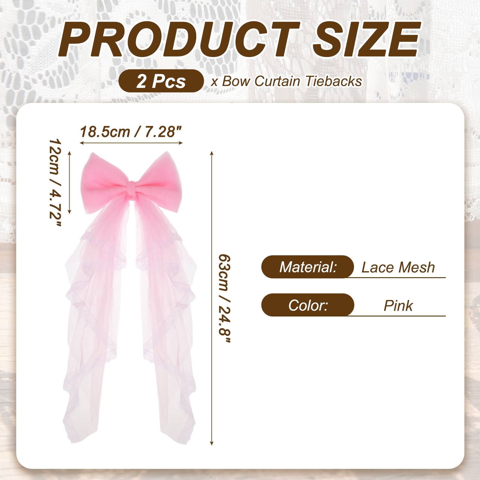 PRODUCT SIZE  
2 Pcs x Bow Curtain Tiebacks  
18.5cm / 7.28"  
12cm / 4.72"  
63cm / 24.8"  
Material: Lace Mesh  
Color: Pink