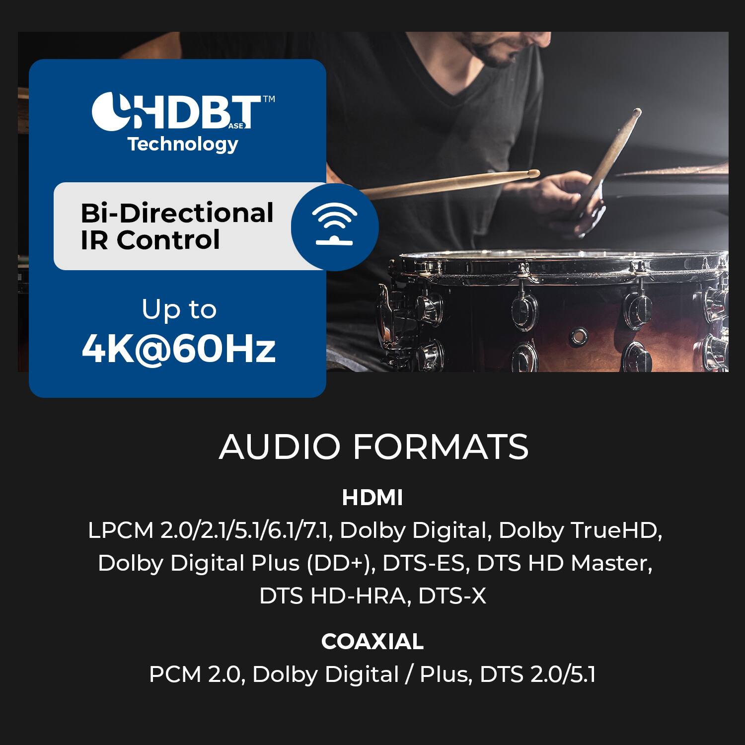 HDBT™ ASE Technology  
Bi-Directional IR Control  
Up to 4K@60Hz  

AUDIO FORMATS  

HDMI  
LPCM 2.0/2.1/5.1/6.1/7.1, Dolby Digital, Dolby TrueHD, Dolby Digital Plus (DD+), DTS-ES, DTS HD Master, DTS HD-HRA, DTS-X  

COAXIAL  
PCM 2.0, Dolby Digital / Plus, DTS 2.0/5.1