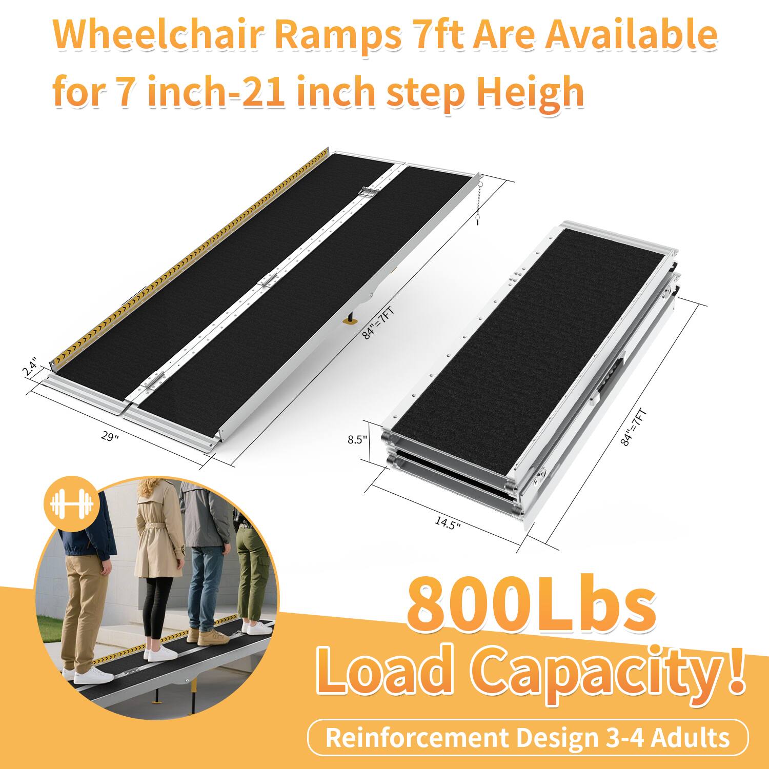 Wheelchair Ramps 7ft Are Available for 7 inch-21 inch step Height

800Lbs Load Capacity!

Reinforcement Design 3-4 Adults