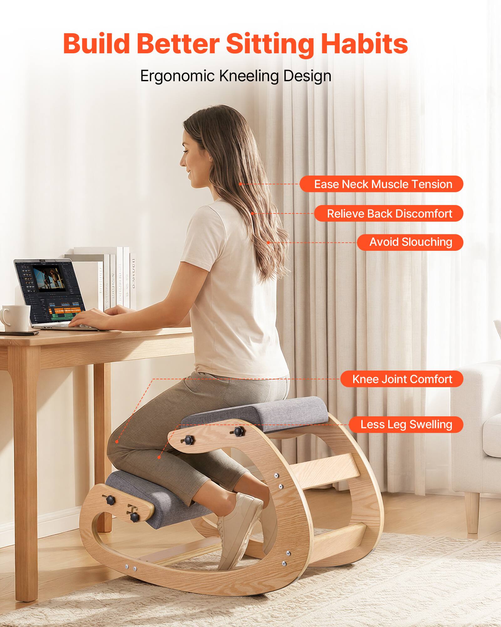 Build Better Sitting Habits  
Ergonomic Kneeling Design

- Ease Neck Muscle Tension
- Relieve Back Discomfort
- Avoid Slouching
- Knee Joint Comfort
- Less Leg Swelling