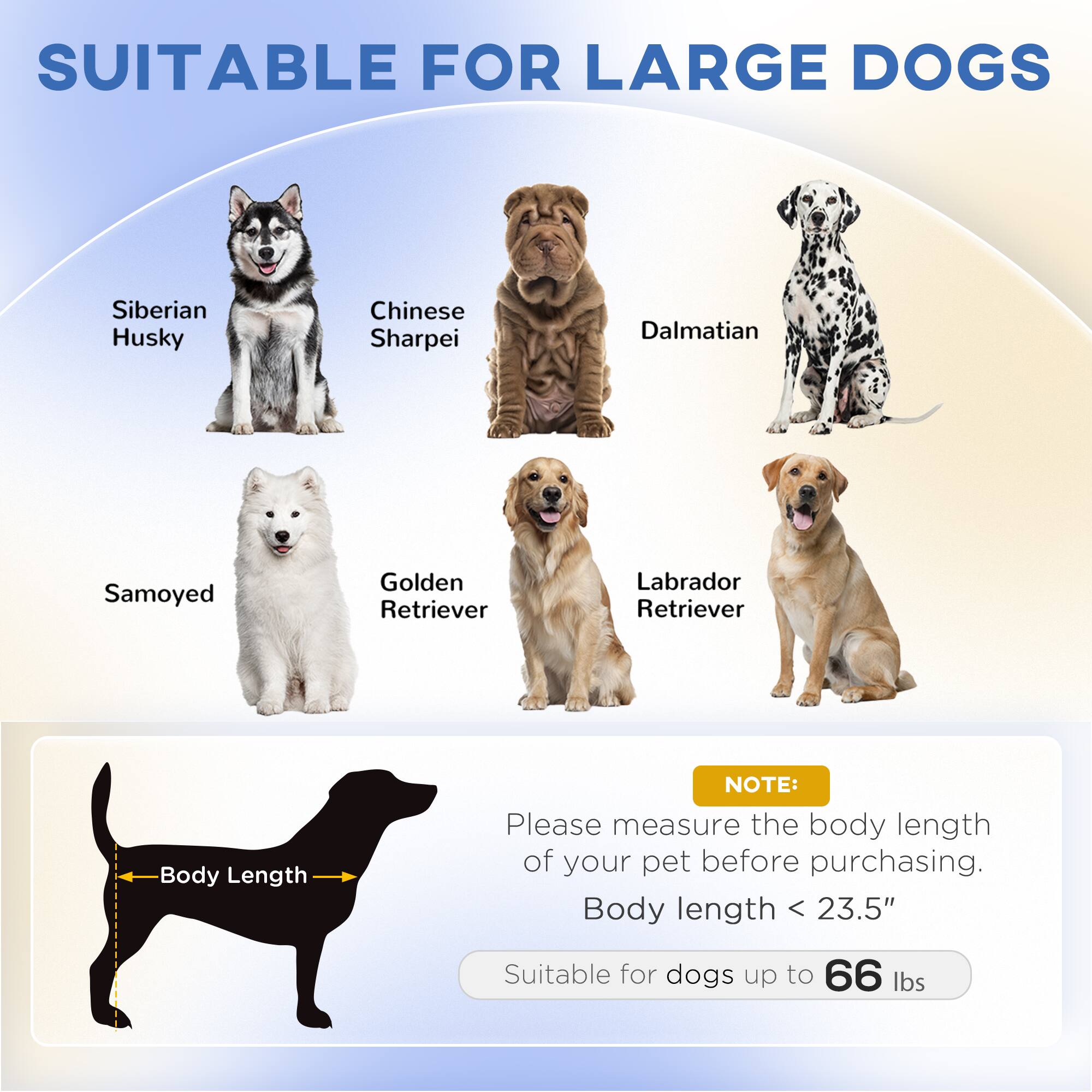 SUITABLE FOR LARGE DOGS

- Siberian Husky
- Chinese Sharpei
- Dalmatian
- Samoyed
- Golden Retriever
- Labrador Retriever

NOTE: Please measure the body length of your pet before purchasing.

Body length < 23.5"

Suitable for dogs up to 66 lbs