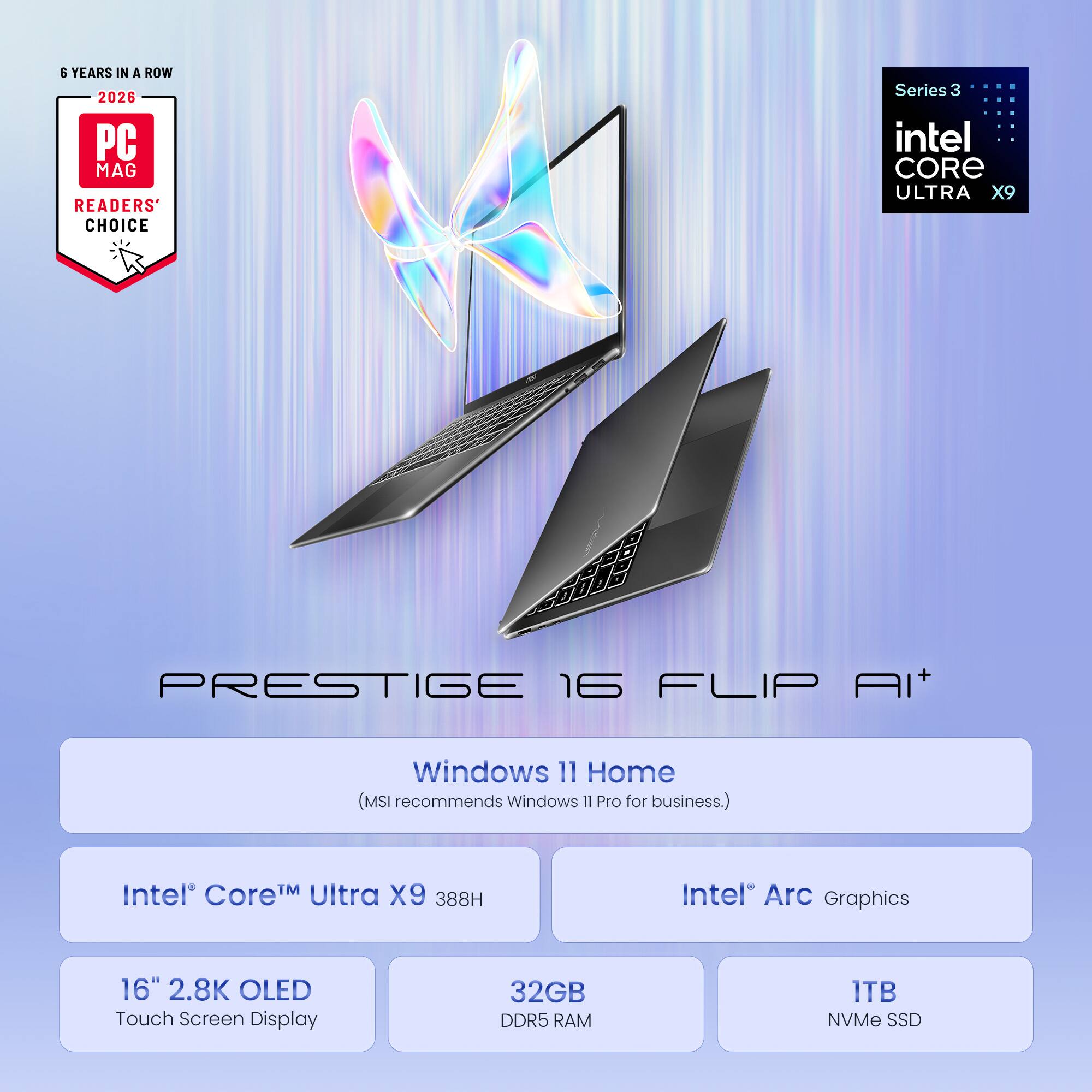 8 YEARS IN A ROW 2026 PC MAG READERS' CHOICE Series 3 intel CORE ULTRA X9 PRESTIGE 16 FLIP AI+ Windows 11 Home (MSI recommends Windows 11 Pro for business.) Intel Core Ultra X9 388H Intel Arc Graphics 16" 2.8K OLED Touch Screen Display 32GB DDR5 RAM 1TB NVMe SSD