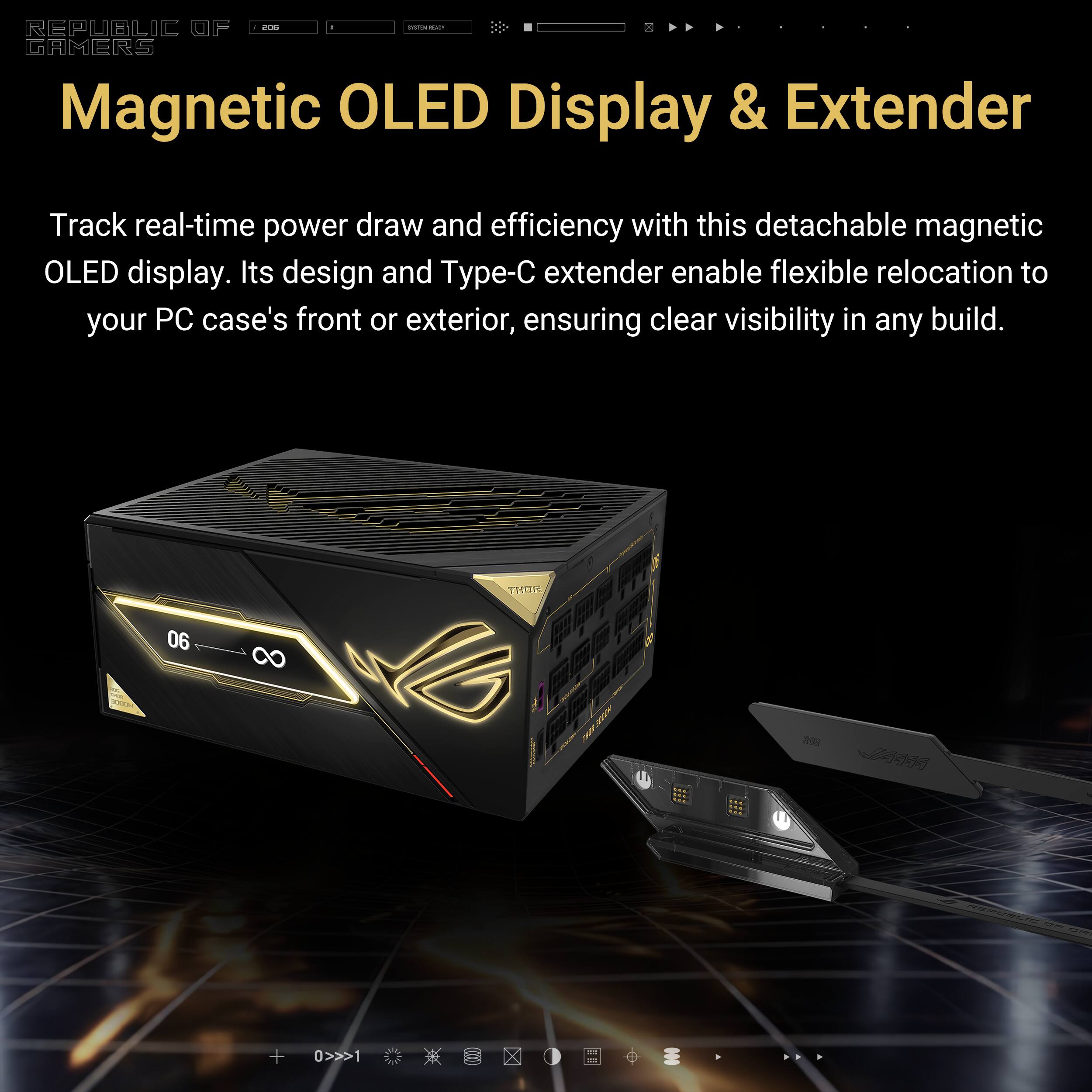 - e - REPUBLIC OF GAMERS Magnetic OLED Display & Extender

Track real-time power draw and efficiency with this detachable magnetic OLED display. Its design and Type-C extender enable flexible relocation to your PC case's front or exterior, ensuring clear visibility in any build.