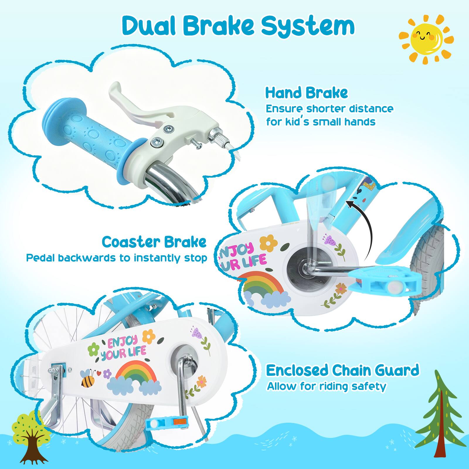 Dual Brake System  
Hand Brake  
Ensure shorter distance for kid's small hands  
Coaster Brake  
Pedal backwards to instantly stop  
Enclosed Chain Guard  
Allow for riding safety  
NJOY LIFE UR ENJOY YOUR LIFE