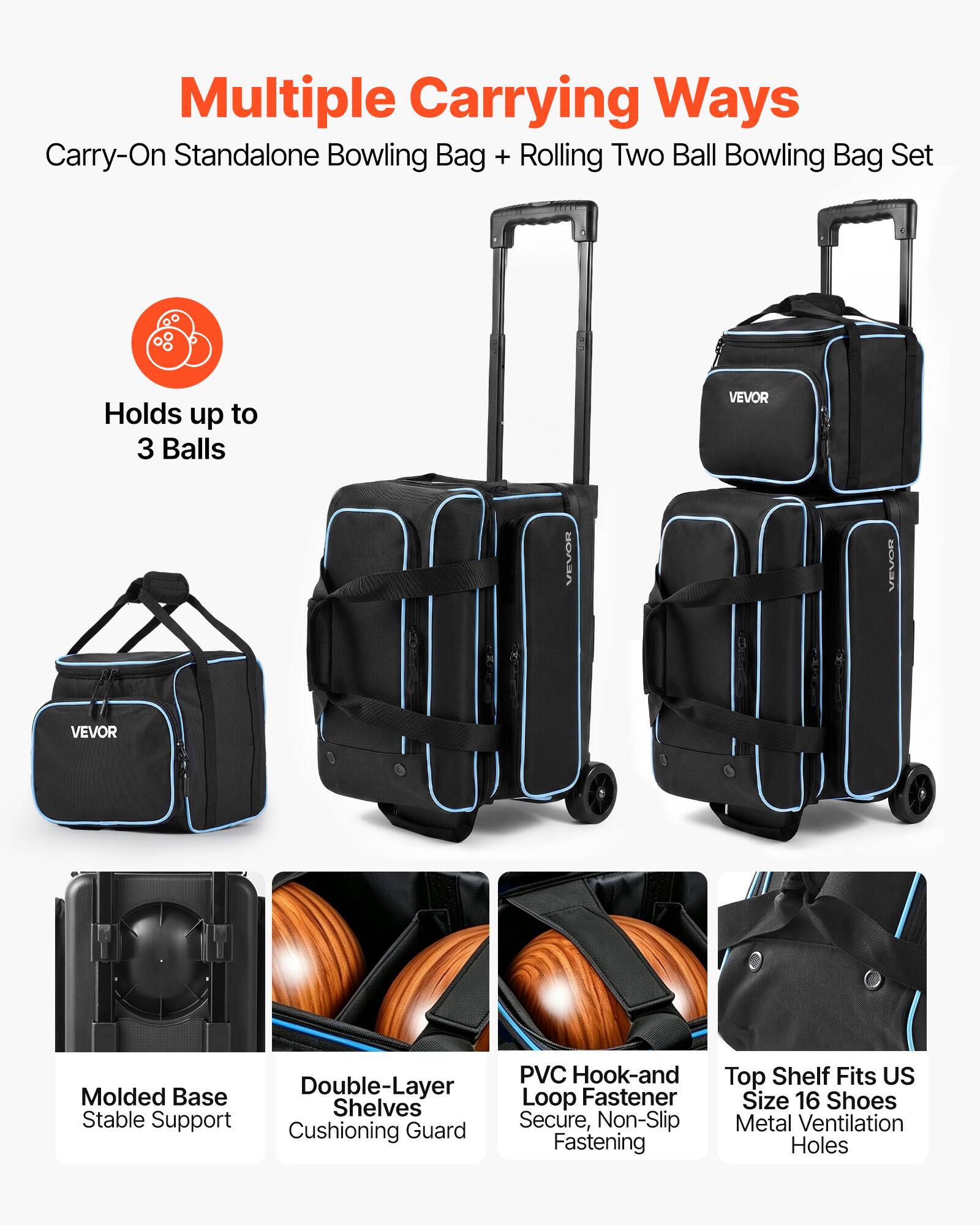 Multiple Carrying Ways  
Carry-On Standalone Bowling Bag + Rolling Two Ball Bowling Bag Set  
Holds up to 3 Balls  

VEVOR  
VEVOR  
VEVOR  
VEVOR  

PVC Hook-and Molded Base Double-Layer Loop Fastener Shelves Stable Support Secure, Non-Slip Cushioning Guard Fastening  
Top Shelf Fits US Size 16 Shoes Metal Ventilation Holes