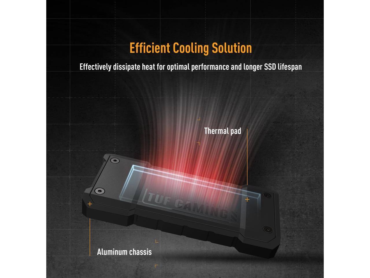 Efficient Cooling Solution  
Effectively dissipate heat for optimal performance and longer SSD lifespan  
Thermal pad + TUF GAMING Aluminum chassis