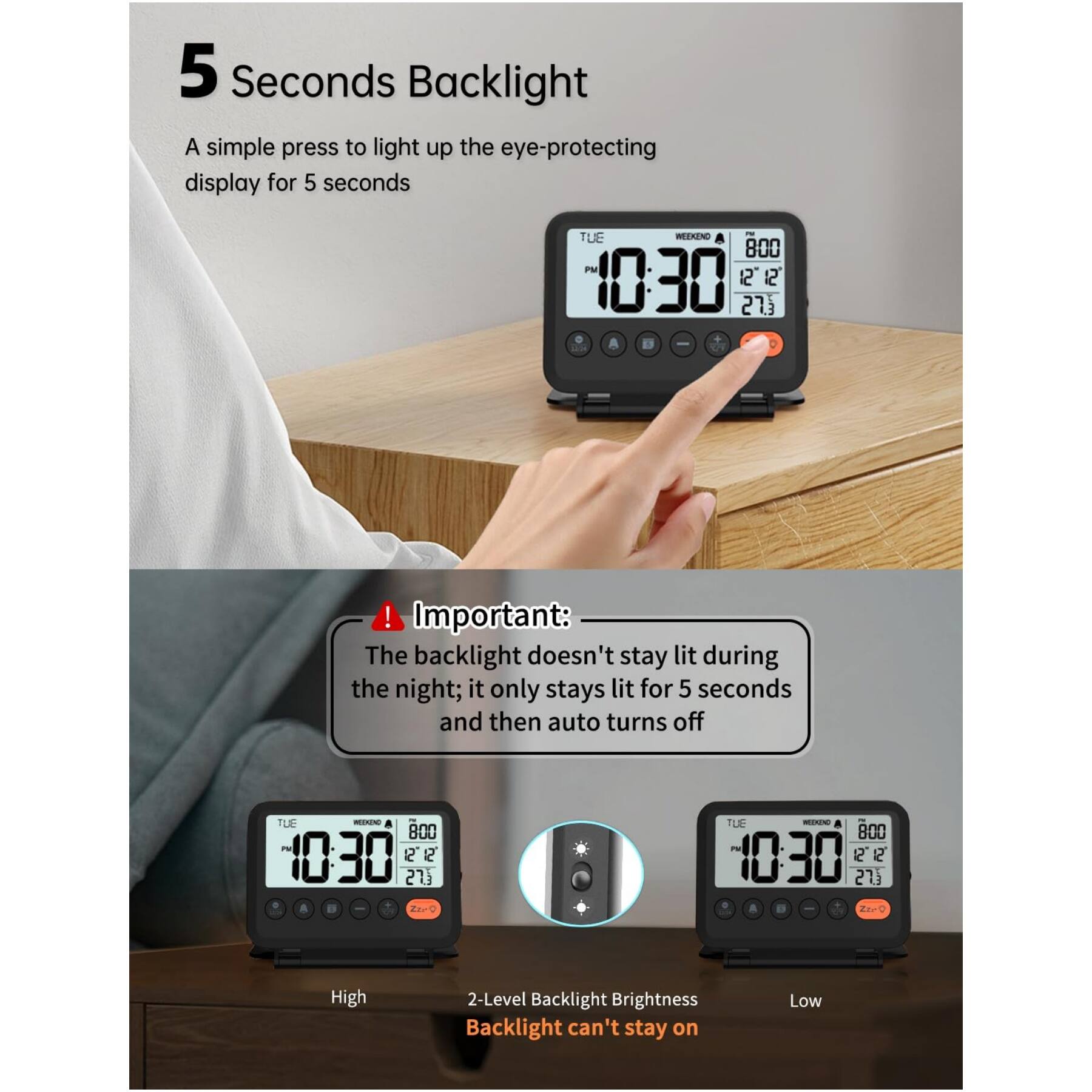 5 Seconds Backlight  
A simple press to light up the eye-protecting display for 5 seconds  

Important: The backlight doesn't stay lit during the night; it only stays lit for 5 seconds and then auto turns off  

High  
2-Level Backlight Brightness  
Backlight can't stay on  
Low