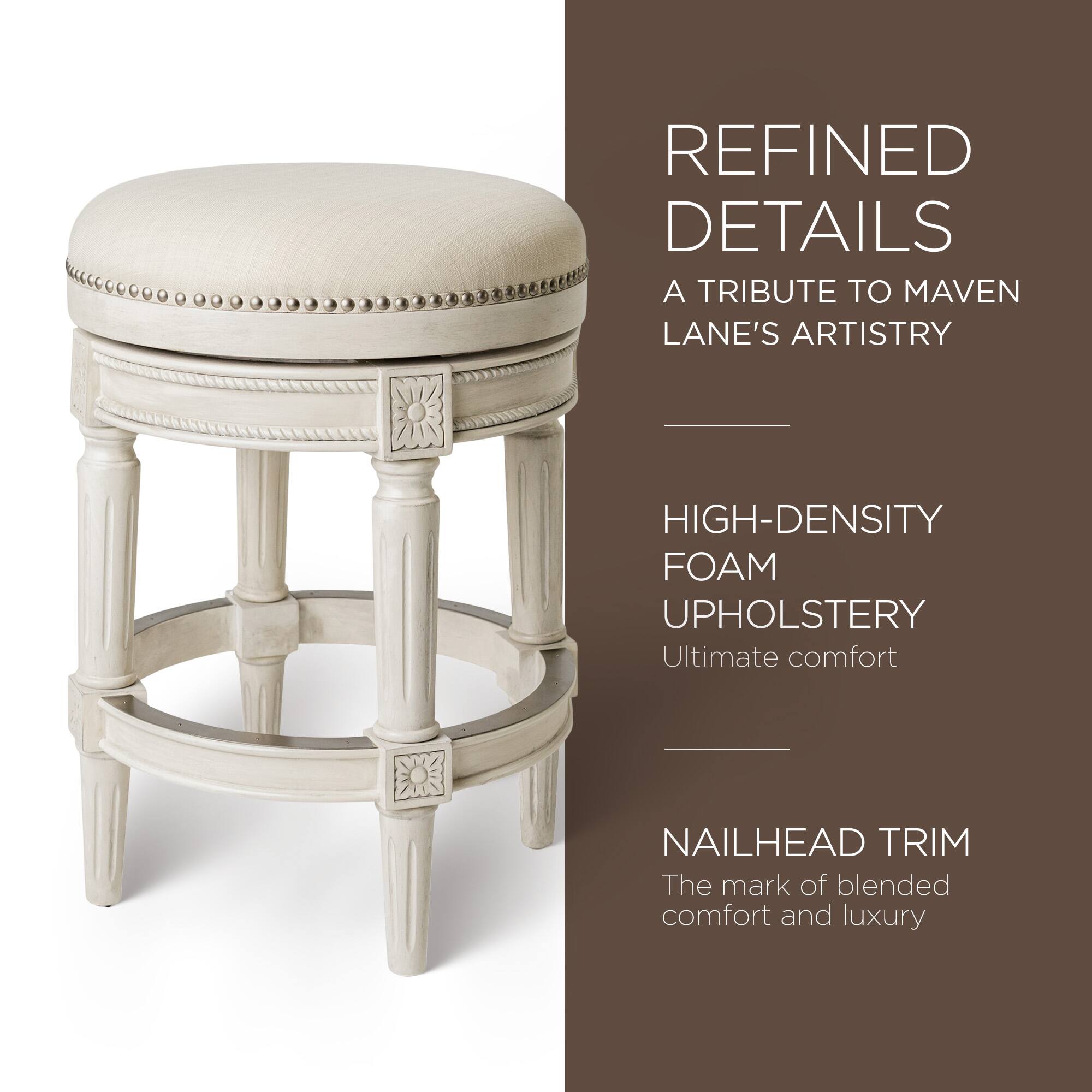 REFINED DETAILS  
A TRIBUTE TO MAVEN LANE'S ARTISTRY  

HIGH-DENSITY FOAM UPHOLSTERY  
Ultimate comfort  

NAILHEAD TRIM  
The mark of blended comfort and luxury