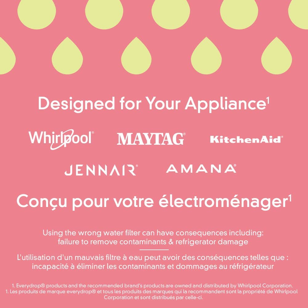 Designed for Your Appliance1 Whirlpool MAYTAG KitchenAid JENNAIR AMANA Conu pour votre lectromnager Using the wrong water filter can have consequences including: failure to remove contaminants & refrigerator damage L'utilisation d'un mauvais filtre eau peut avoir des consquences telles que: incapacit liminer les contaminants et dommages au rfrigrateur 1. Everydrop products and the recommended brand's products are owned and distributed by Whirlpool Corporation. 1. Les produits de marque everydrop et tous les produits des marques qui la recommandent sont la proprit de Whirlpool Corporation et sont distribus par celle-ci.
