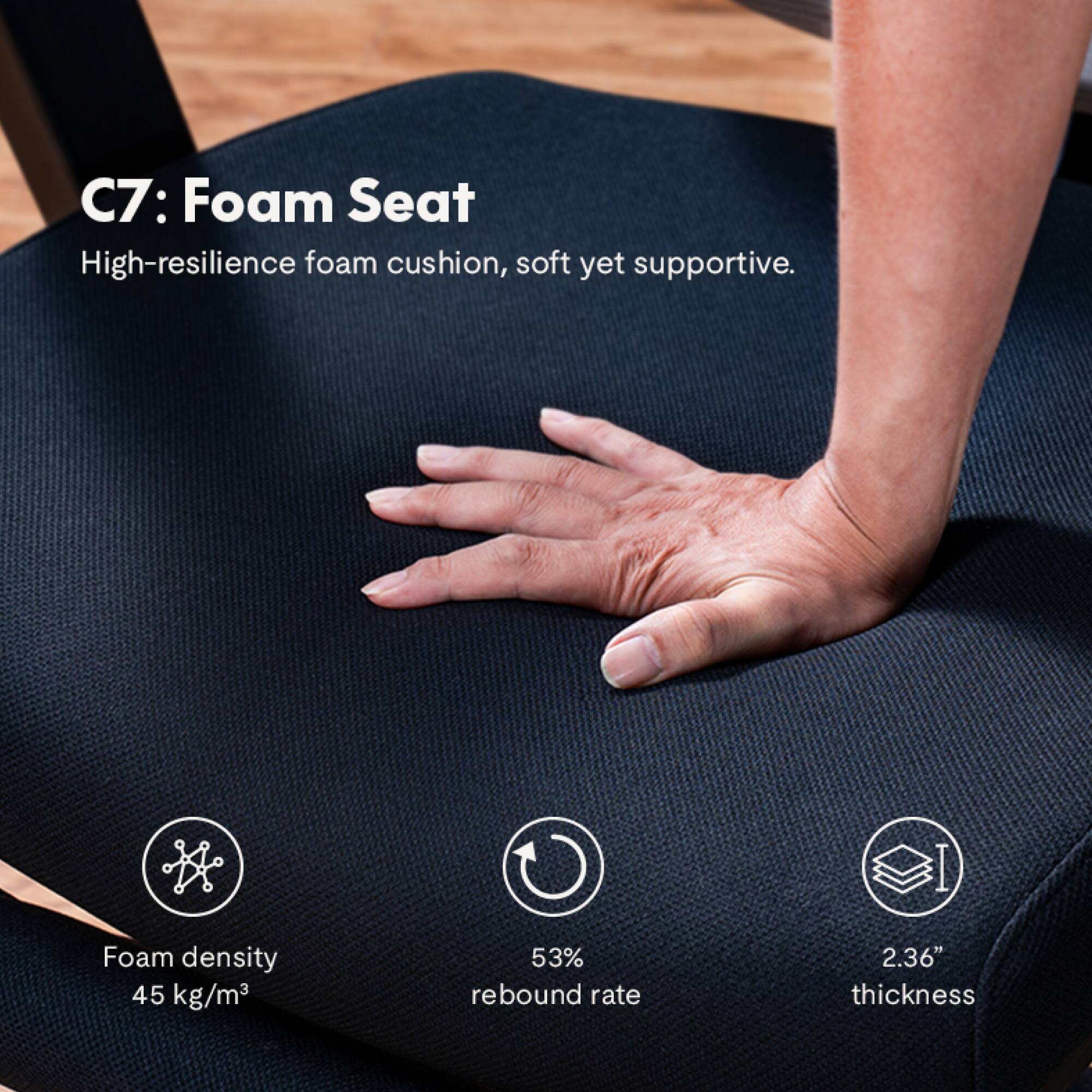 C7: Foam Seat

High-resilience foam cushion, soft yet supportive.

Foam density: 45 kg/m³  
53% rebound rate  
2.36" thickness