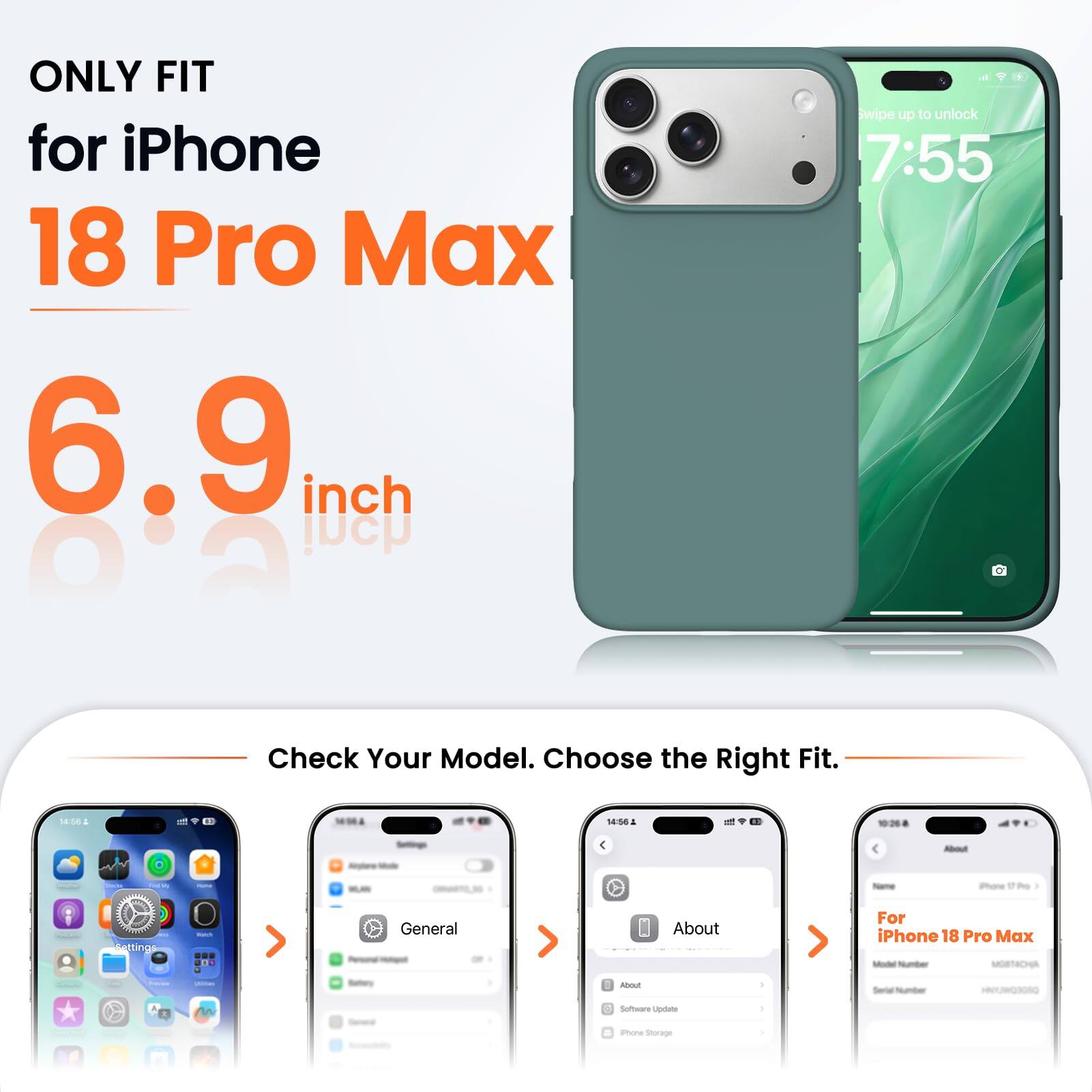 ONLY FIT for iPhone 18 Pro Max 6.9 inch

wipe up to unlock 7:55

Check Your Model. Choose the Right Fit.

14:56 1
14:56 1

About

iPhone 17 mg
Settings
With
General
About
For iPhone 18 Pro Max Model Number MOBTACHA

Payma
JOIOES
Battory
About
I
Serial Number
w
Software Update
I
Phone Storage