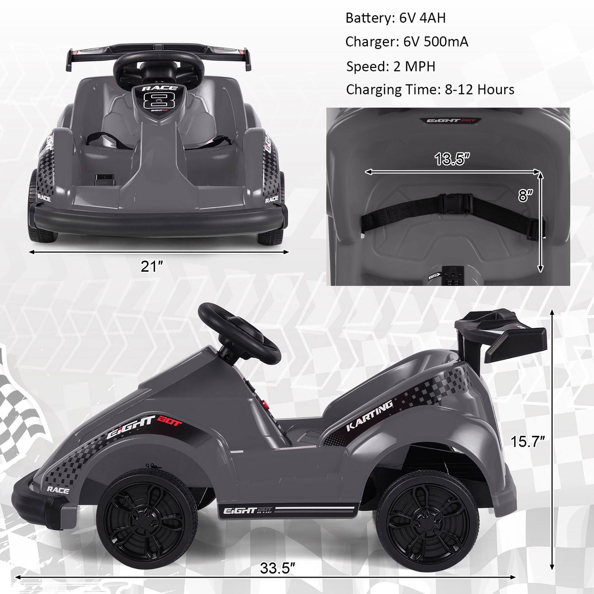 **RACE 8**

- Battery: 6V 4AH
- Charger: 6V 500mA
- Speed: 2 MPH
- Charging Time: 8-12 Hours

**Dimensions:**
- Width: 21"
- Length: 33.5"
- Height: 15.7"
- Seat Width: 13.5"
- Seat Height: 8"