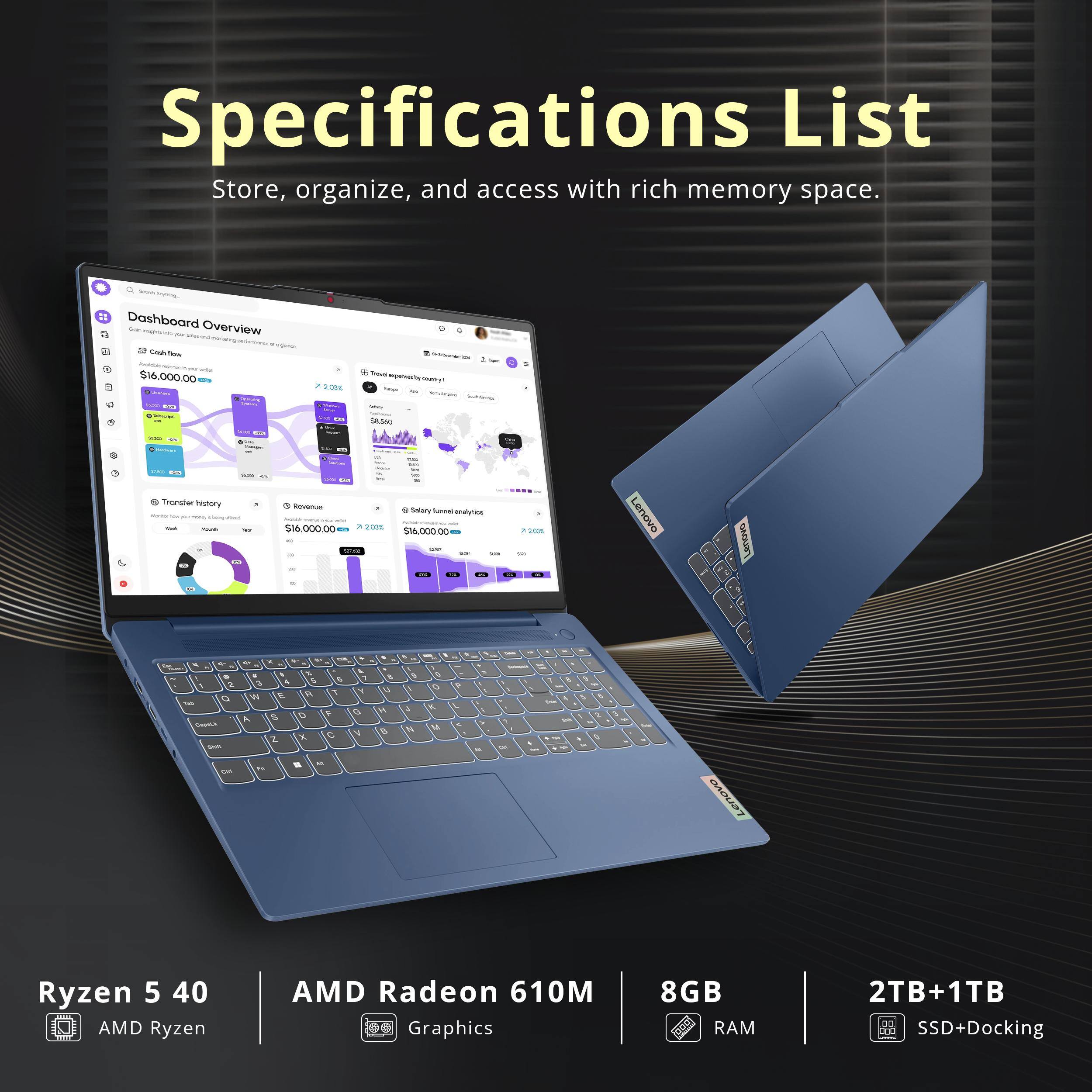 Specifications List  
Store, organize, and access with rich memory space.

Lasserv Dashboard to Overview images withing use moneting perfonna signace, Cash flow with $16,000.00 - 1g Image  
7 200%  
- beef experientry aways  
Arten - $8,560  
-  
1/4  
COMPANY  
- Transfer history - h/sing -  
USA Revenue KAKADO with $16,000.00  
2021  
see - 9 Salary funnal analytics Andress $16,000.00 me 508  
202%  
Lenovo  
ovens  
N 2 0 Teb Capetic SHR NO  
V 4 5 8 2 E A T W 8 0 F A X C 2 a 41 Is  
& M 5 N  
8 0 H 8  
1 N  
0 0 K M  
S  
A  
- to  
One 56 ..  
5 3 A  
3  
Lenovo  
Ryzen 5 40  
AMD Ryzen the  
AMD Radeon 61