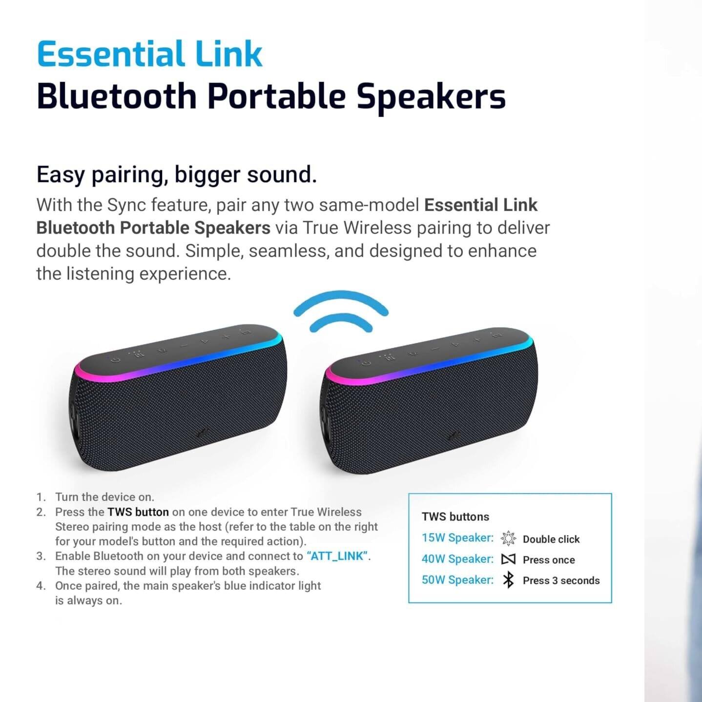Essential Link  
Bluetooth Portable Speakers  

Easy pairing, bigger sound.  
With the Sync feature, pair any two same-model Essential Link Bluetooth Portable Speakers via True Wireless pairing to deliver double the sound. Simple, seamless, and designed to enhance the listening experience.  

1. Turn the device on.  
2. Press the TWS button on one device to enter True Wireless Stereo pairing mode as the host (refer to the table on the right for your model's button and the required action).  
3. Enable Bluetooth on your device and connect to "ATT_LINK". The stereo sound will play from both speakers.  
4. Once paired, the main speaker's blue indicator light is always on.  

TWS buttons  
15W Speaker: Double click  
40W Speaker: Press once  
50W Speaker: Press 3 seconds