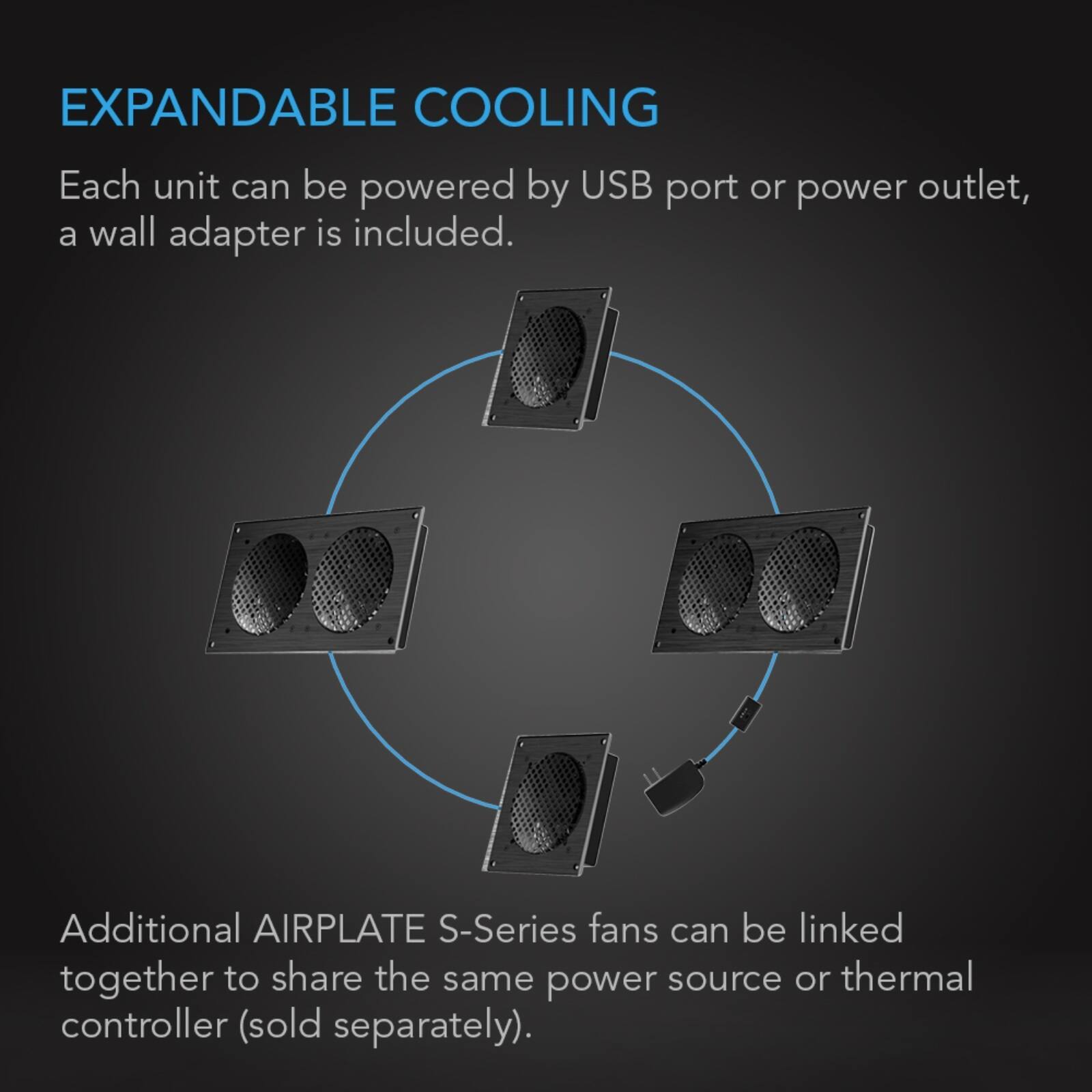 EXPANDABLE COOLING  
Each unit can be powered by USB port or power outlet, a wall adapter is included.  
Additional AIRPLATE S-Series fans can be linked together to share the same power source or thermal controller (sold separately).