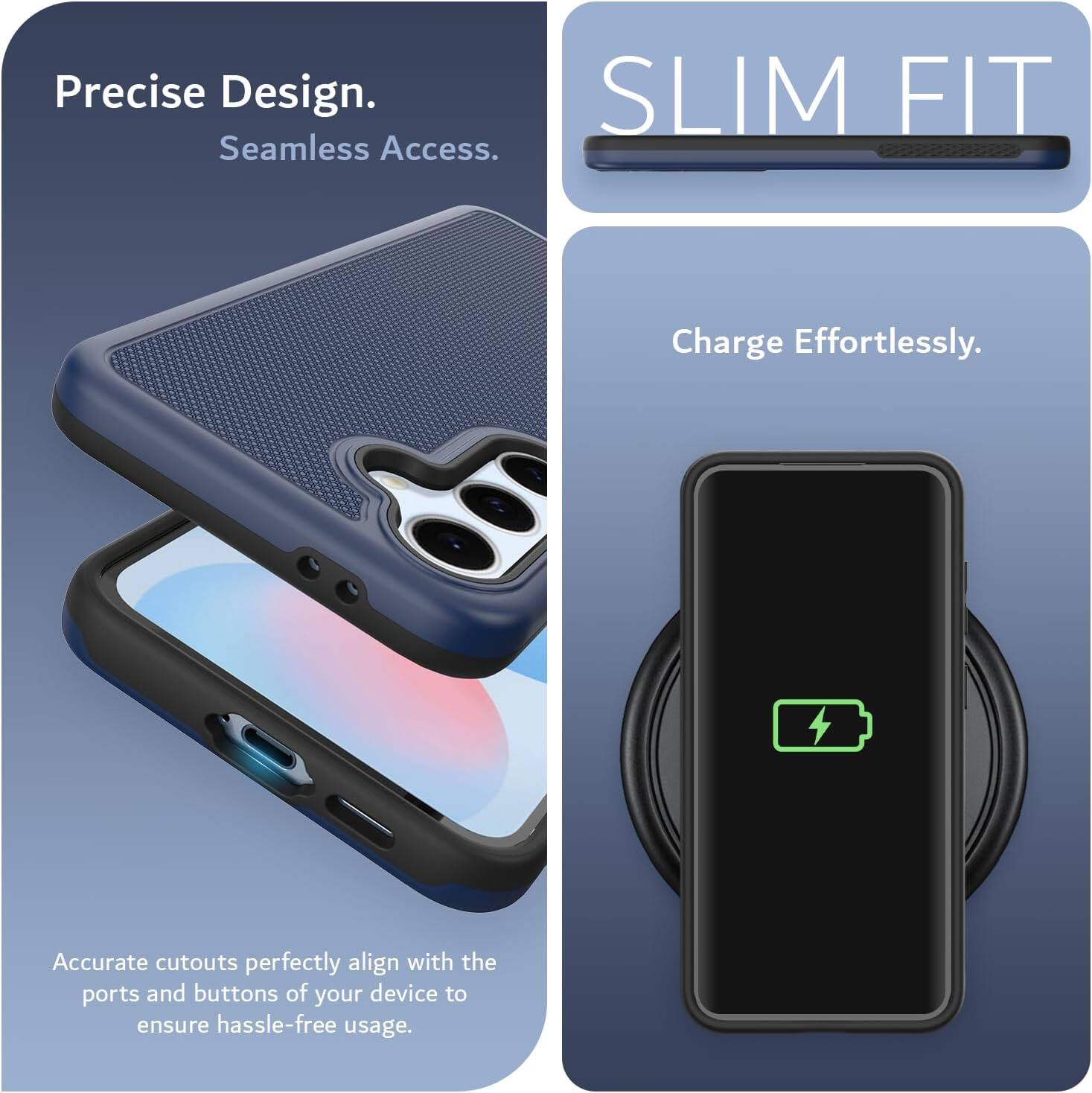 Precise Design.  
Seamless Access.  

SLIM FIT  

Charge Effortlessly.  

Accurate cutouts perfectly align with the ports and buttons of your device to ensure hassle-free usage.