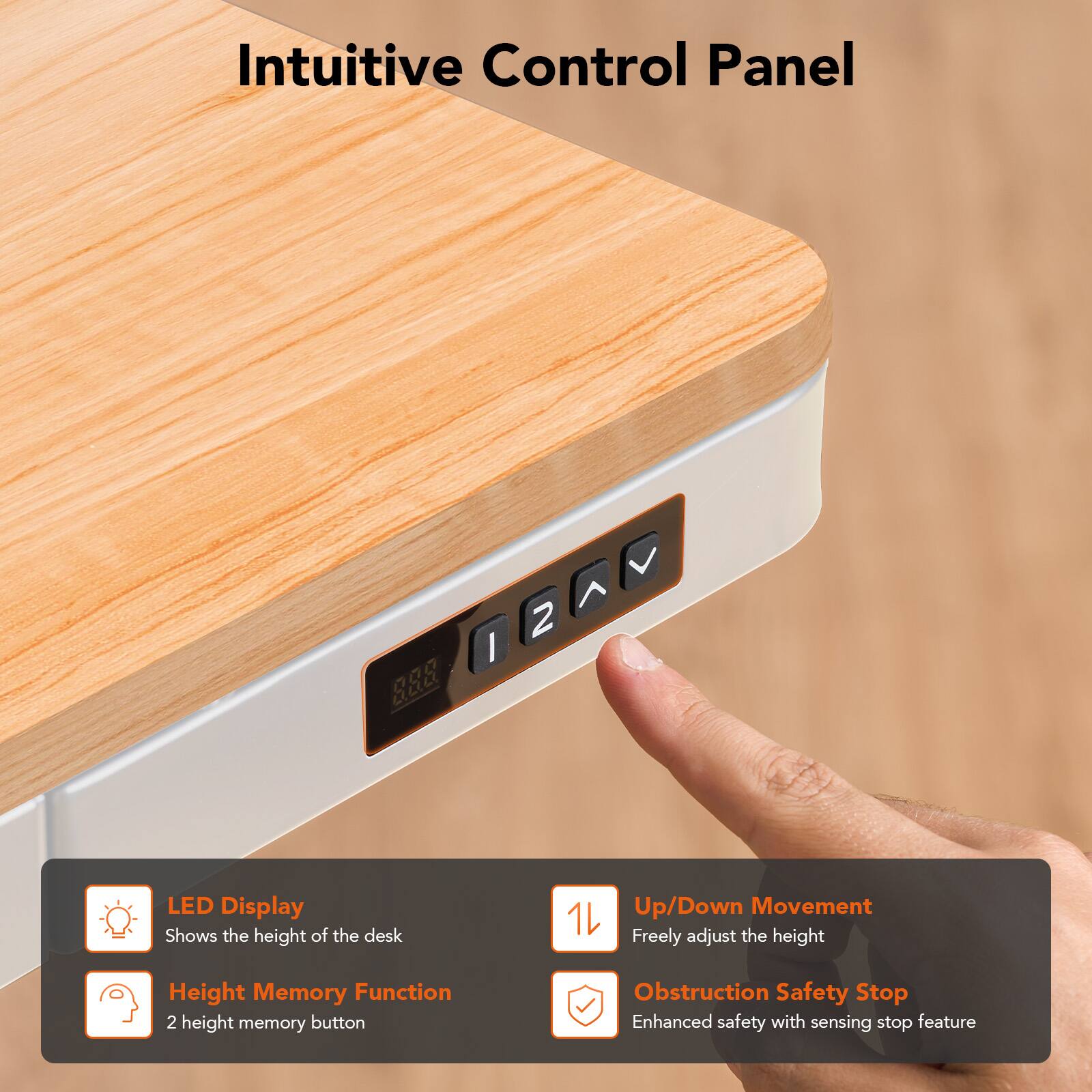 Intuitive Control Panel

LED Display
Shows the height of the desk

Up/Down Movement
Freely adjust the height

Height Memory Function
2 height memory button

Obstruction Safety Stop
Enhanced safety with sensing stop feature