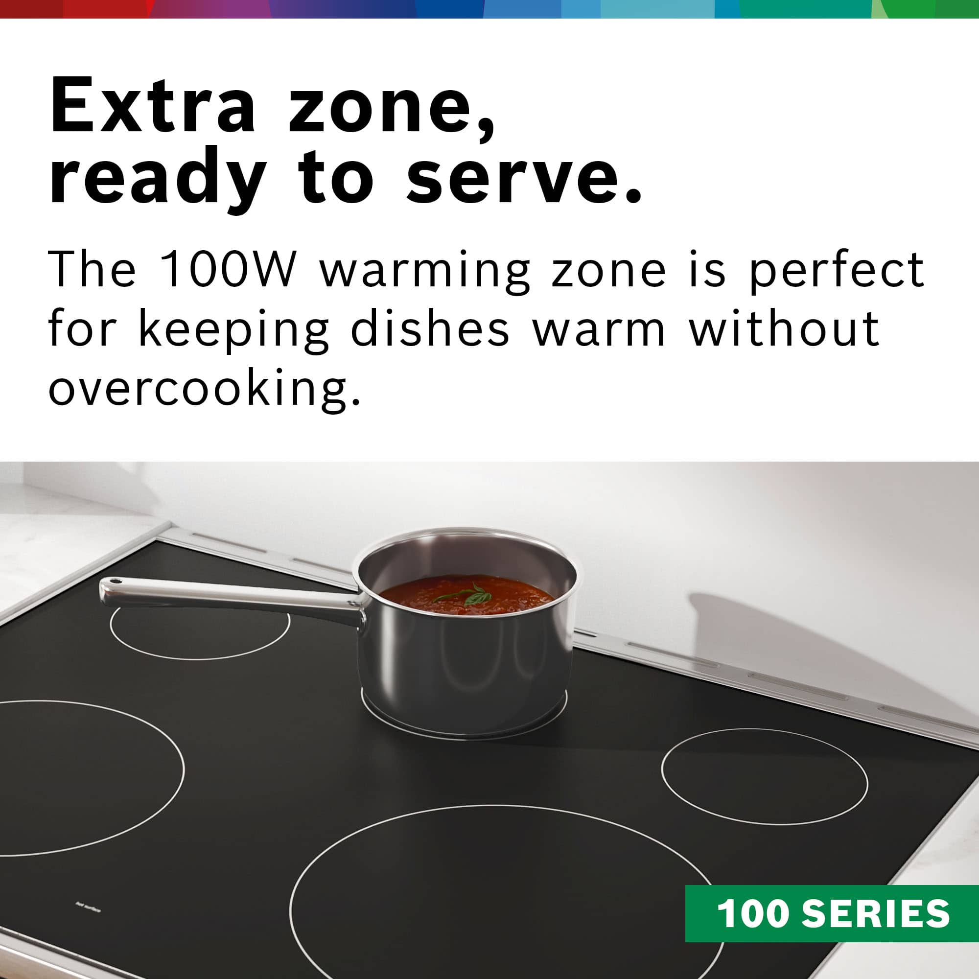 Extra zone, ready to serve. The 100W warming zone is perfect for keeping dishes warm without overcooking. 100 SERIES.