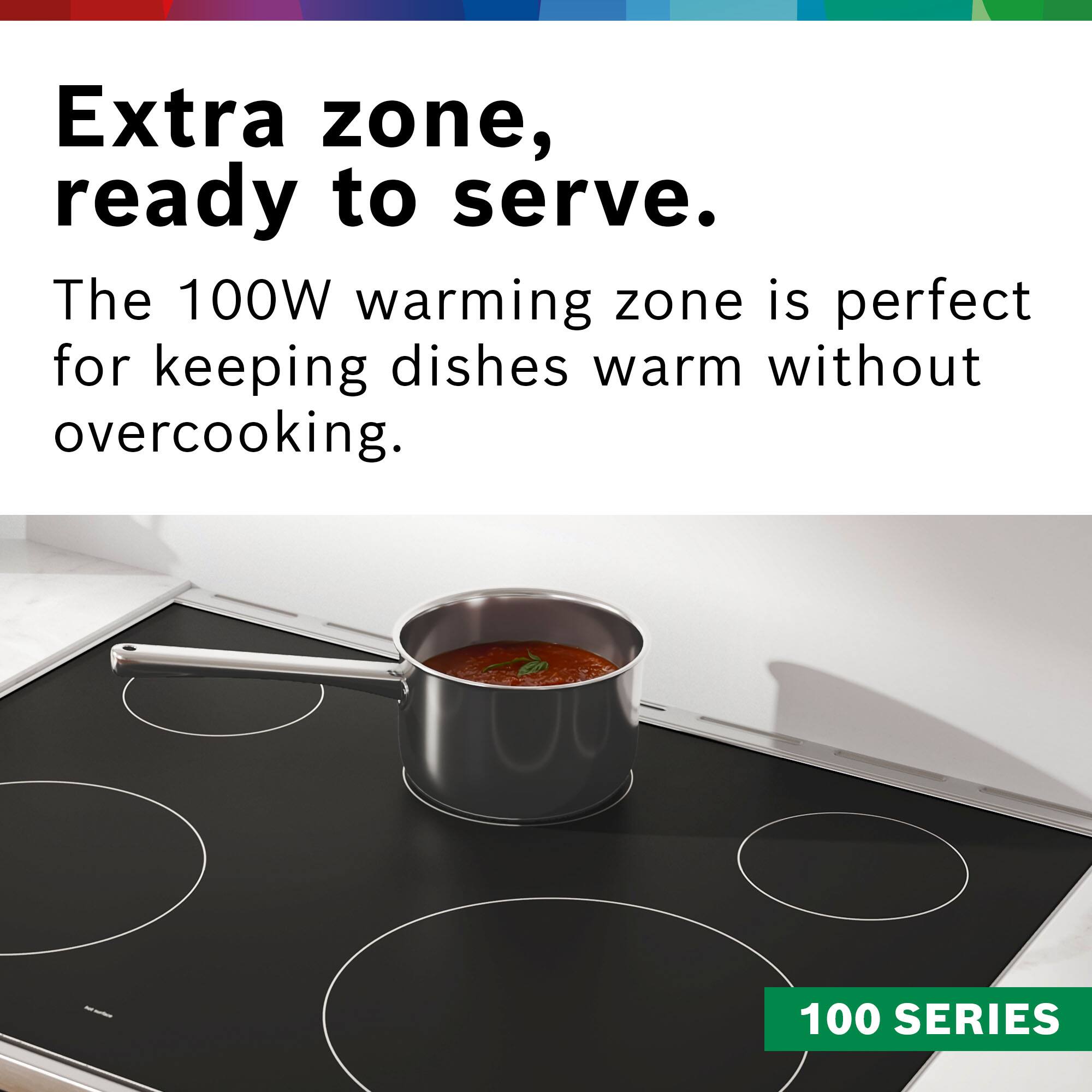 Extra zone, ready to serve. The 100W warming zone is perfect for keeping dishes warm without overcooking. 100 SERIES.