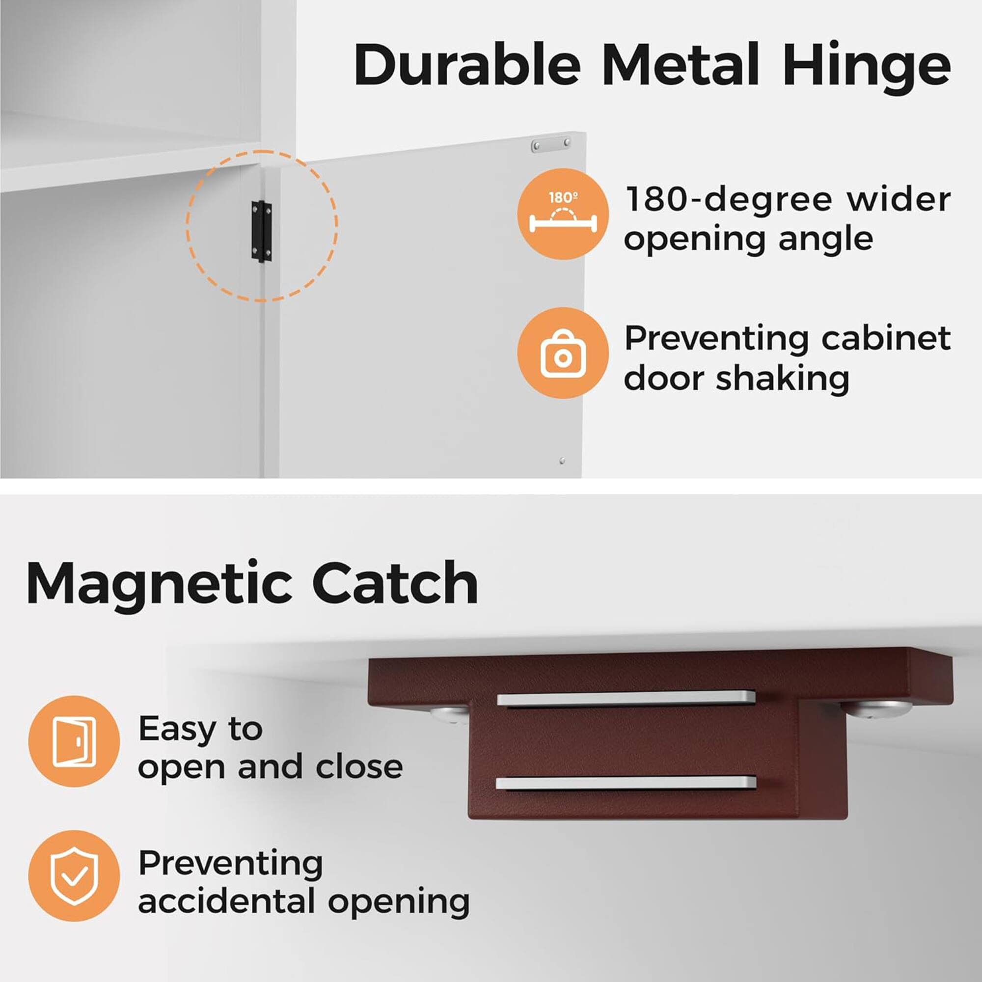 Durable Metal Hinge  
180-degree wider opening angle  
Preventing cabinet door shaking  

Magnetic Catch  
Easy to open and close  
Preventing accidental opening