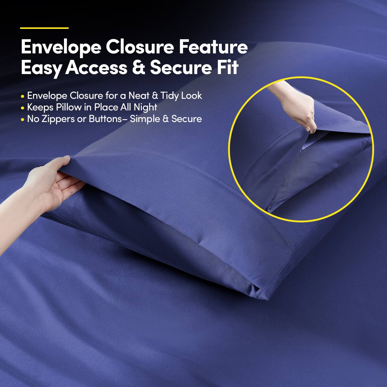 Envelope Closure Feature  
Easy Access & Secure Fit  

- Envelope Closure for a Neat & Tidy Look  
- Keeps Pillow in Place All Night  
- No Zippers or Buttons – Simple & Secure