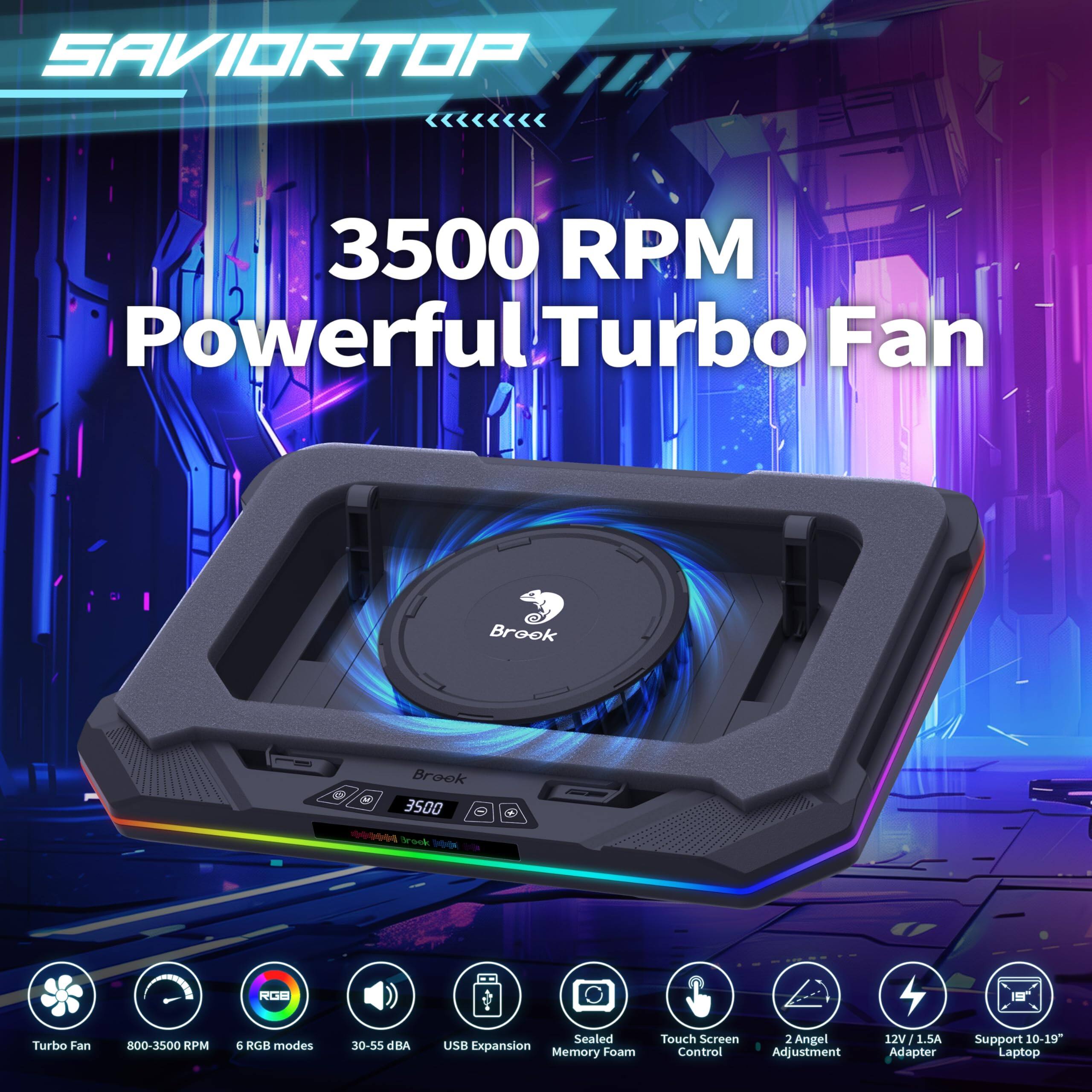SAVIORTOP  
3500 RPM Powerful Turbo Fan  

Brook  
800-3500 RPM  
6 RGB modes  
30-55 dBA  
Sealed  
USB Expansion  
Memory Foam  
Touch Screen Control  
2 Angel Adjustment  
12V 1.5A Adapter  
Support 10-19" Laptop