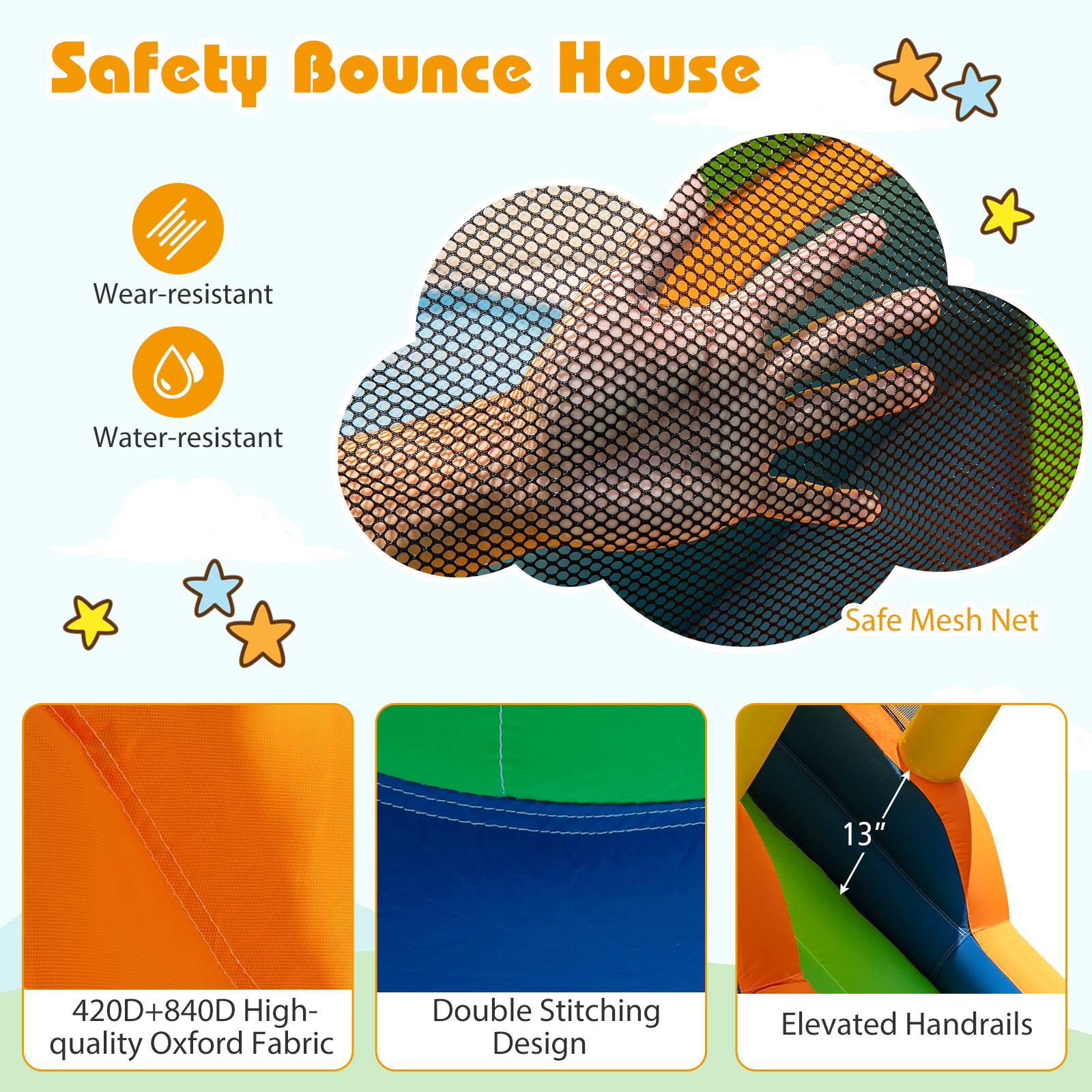 Safety Bounce House

- Wear-resistant
- Water-resistant
- Safe Mesh Net

420D+840D High-quality Oxford Fabric
Double Stitching Design
Elevated Handrails (13")