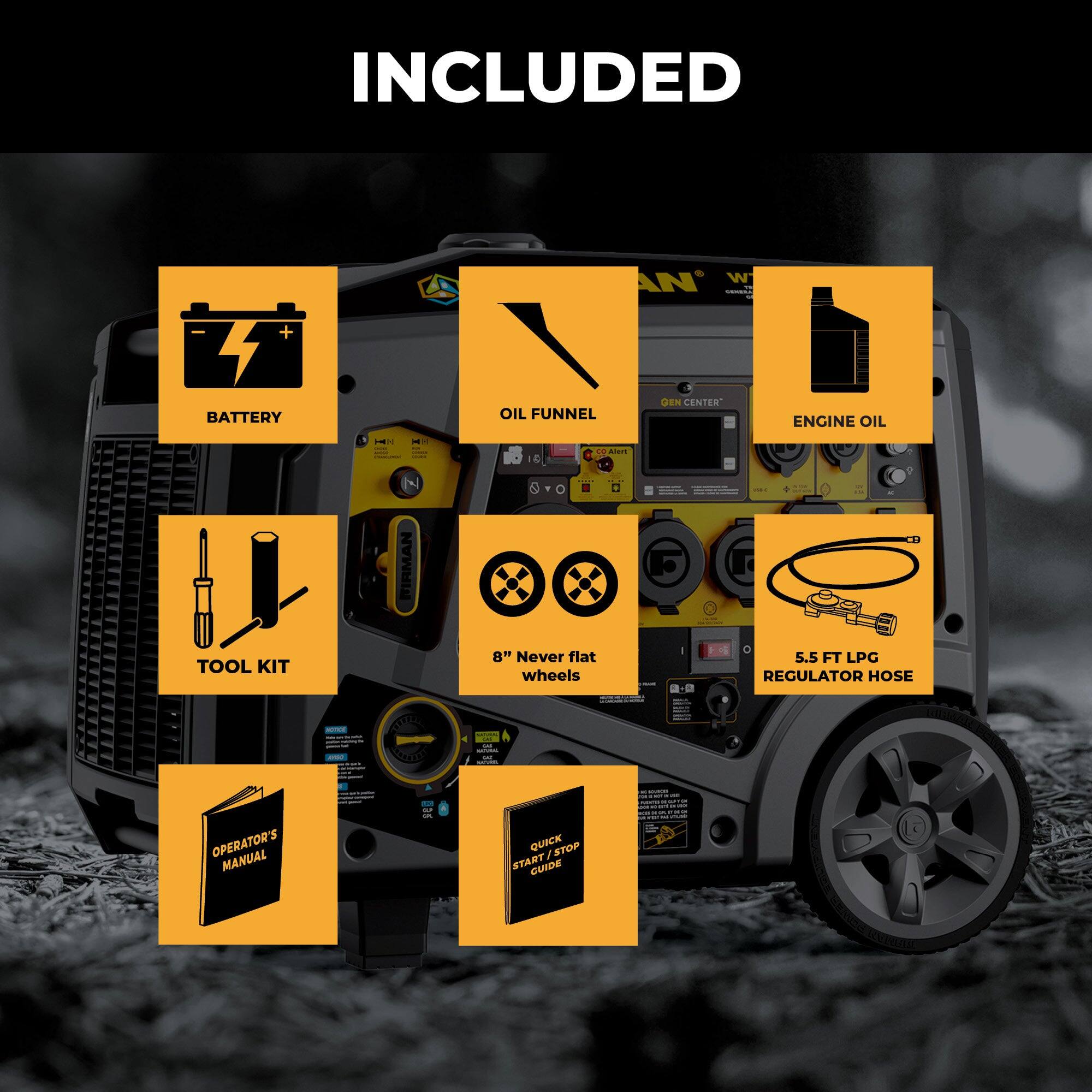 INCLUDED

- BATTERY
- OIL FUNNEL
- ENGINE OIL
- TOOL KIT
- 8" Never Flat Wheels
- 5.5 FT LPG REGULATOR HOSE
- OPERATOR'S MANUAL
- QUICK START GUIDE