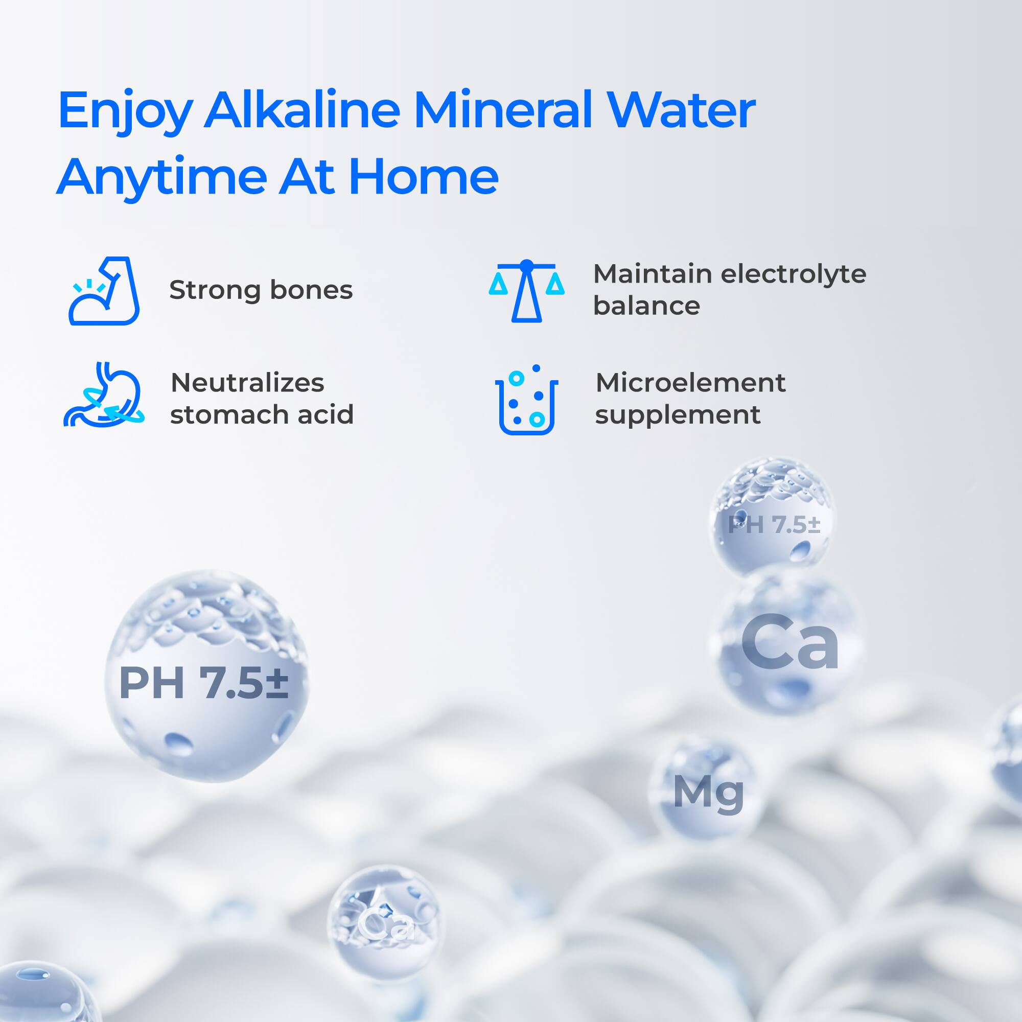 Enjoy Alkaline Mineral Water Anytime At Home

Strong bones

Neutralizes stomach acid

Maintain electrolyte balance

Microelement supplement

PH 7.5

Ca

Mg