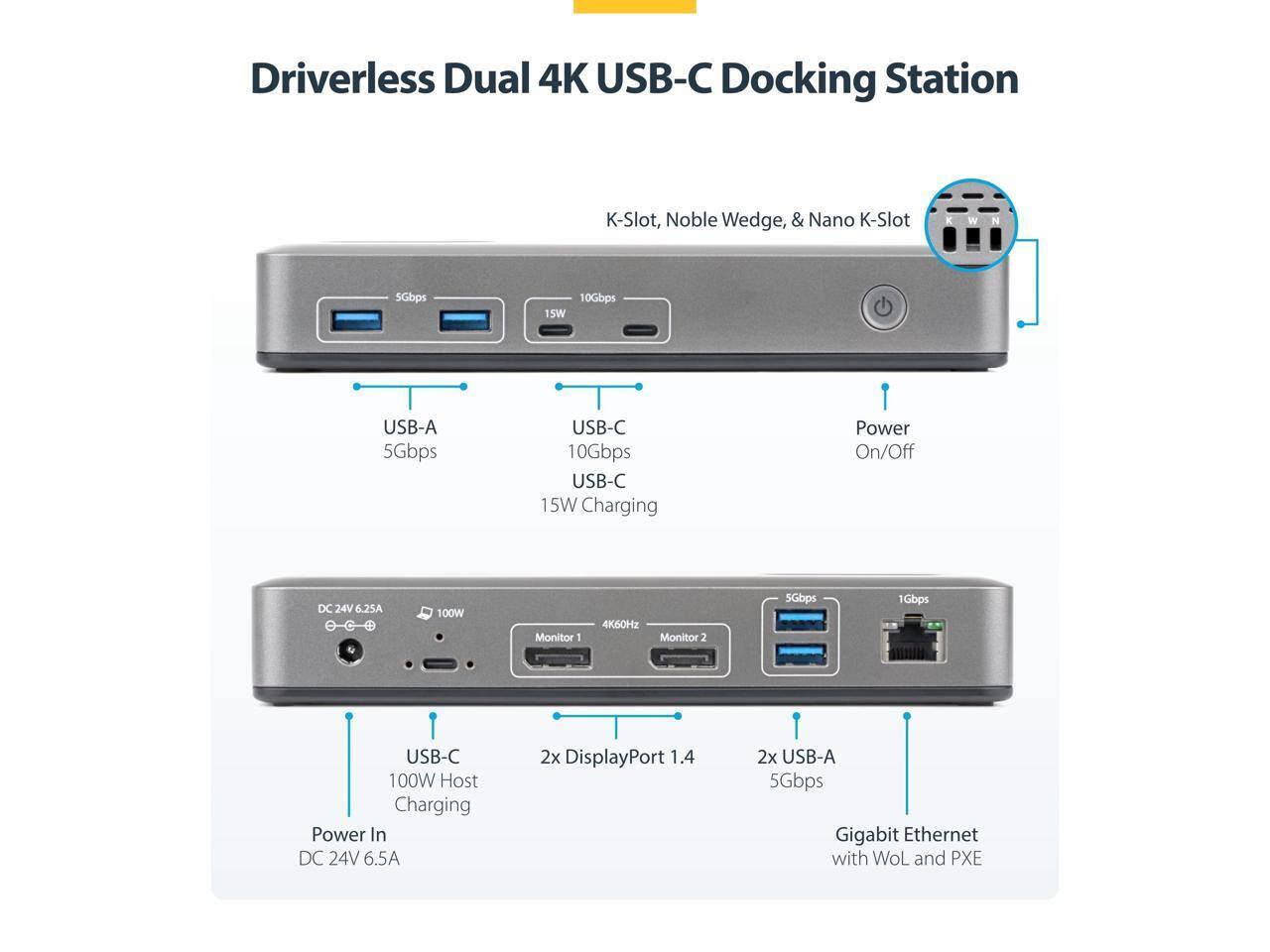 Driverless Dual 4K USB-C Docking Station  
K-Slot, Noble Wedge, & Nano K-Slot  

- USB-A: 5Gbps  
- USB-C: 10Gbps, 15W Charging  
- Power On/Off: DC 24V 6.25A  
- Monitor 1: 4K60Hz  
- Monitor 2: 10Gbps  
- 2x DisplayPort 1.4  
- 2x USB-A: 5Gbps  
- Gigabit Ethernet with WoL and PXE  
- USB-C Host Charging: 100W  
- Power In: DC 24V 6.5A