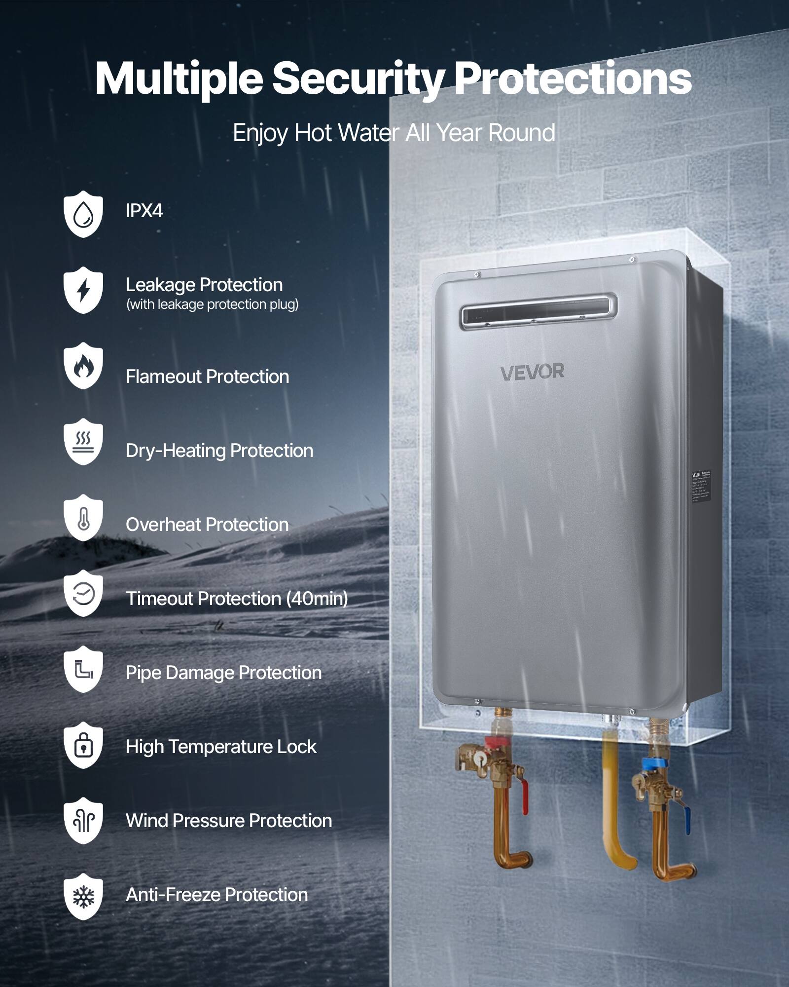 Multiple Security Protections  
Enjoy Hot Water All Year Round  

- IPX4  
- Leakage Protection (with leakage protection plug)  
- Flameout Protection  
- Dry-Heating Protection  
- Overheat Protection  
- Timeout Protection (40min)  
- Pipe Damage Protection  
- High Temperature Lock  
- Wind Pressure Protection  
- Anti-Freeze Protection