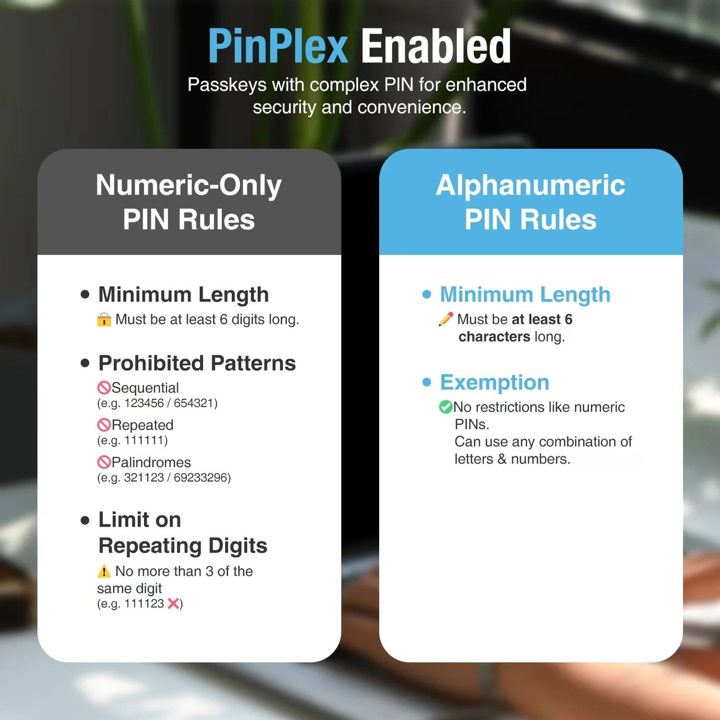 PinPlex Enabled  
Passkeys with complex PIN for enhanced security and convenience.

Numeric-Only PIN Rules  
- Minimum Length  
  Must be at least 6 digits long.  
- Prohibited Patterns  
  Sequential (e.g. 123456 / 654321)  
  Repeated (e.g. 111111)  
  Palindromes (e.g. 321123 / 69233296)  
- Limit on Repeating Digits  
  No more than 3 of the same digit (e.g. 111123)

Alphanumeric PIN Rules  
- Minimum Length  
  Must be at least 6 characters long.  
- Exemption  
  No restrictions like numeric PINs.  
  Can use any combination of letters & numbers.