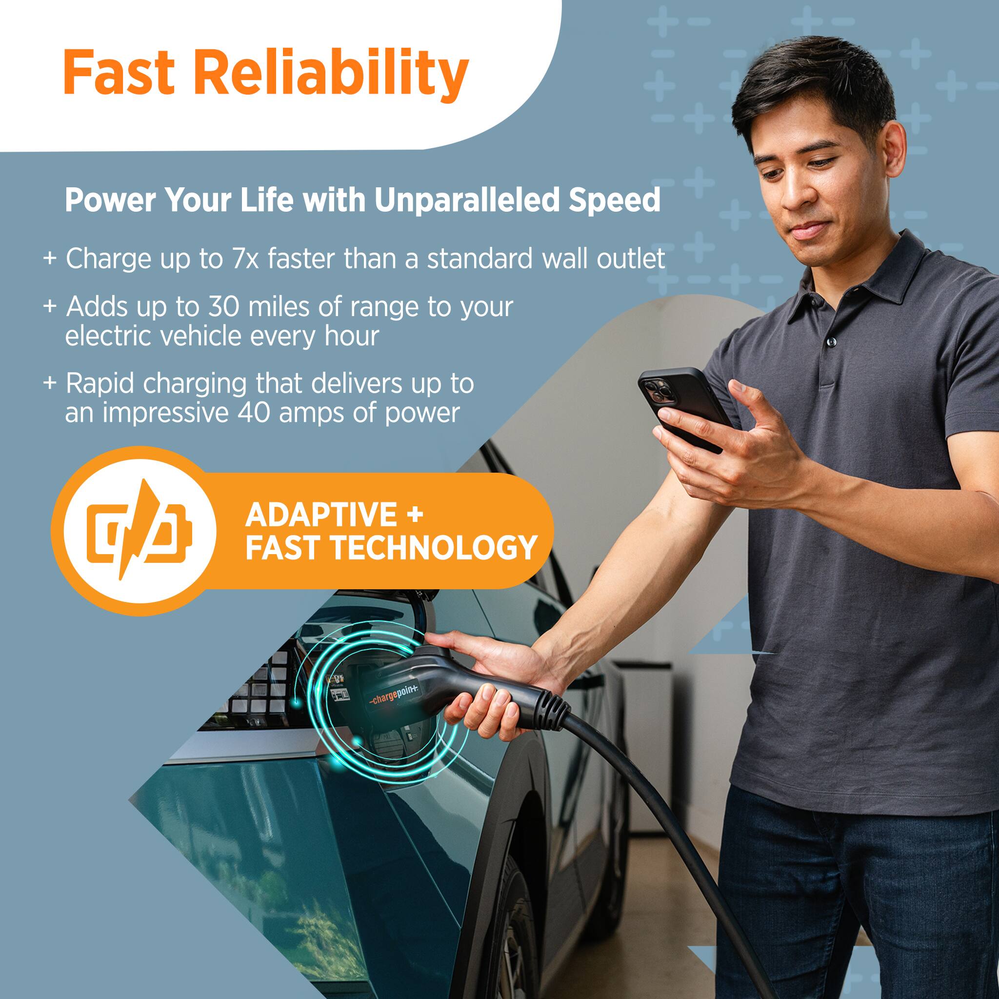 + Fast Reliability + + Power Your Life with + Unparalleled Speed + + Charge up to 7x faster than a standard wall outlet + + Adds up to 30 miles of range to your electric vehicle every hour + Rapid charging that delivers up to an impressive 40 amps of power + ADAPTIVE + FAST TECHNOLOGY +