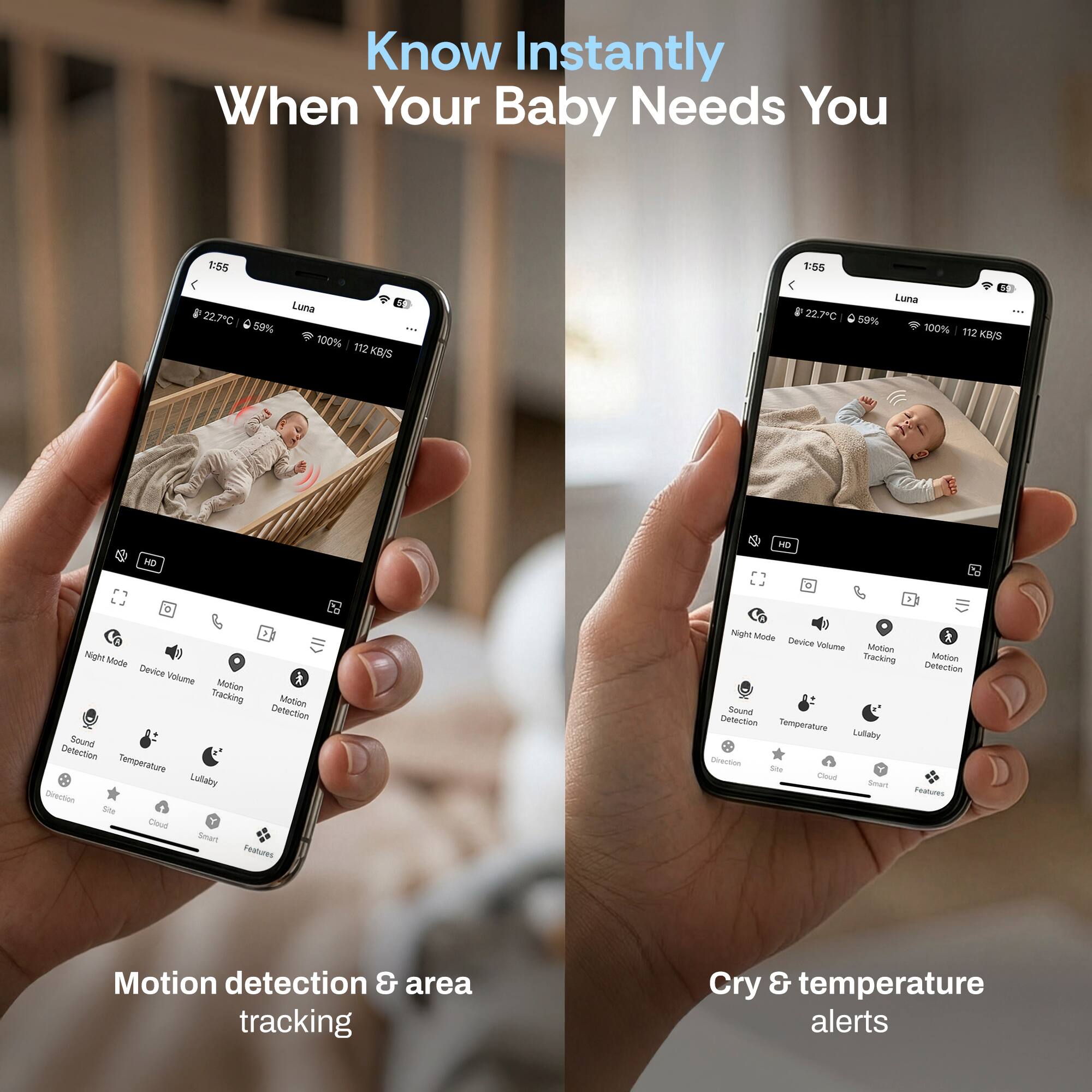 Know Instantly When Your Baby Needs You

E:55 1:56 22.7C 59% Luna 100% 112 KI/S 22.7C Luna 59% 100% 192 KB/S HD - Night Minite Device Valume k Meton Tracking Motin Detection Sound Delection Temperature Luflaby Direction Sle Cleud Smart Features Night Mite * Device Valume SASION Tracking Muttion Detection Sound Detection Tempprature Lubaty - -o - Smun rastures

Motion detection & area tracking

Cry & temperature alerts